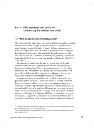 Part 4: Field standards and guidance: 
Conducting the performance audit 
4.1 What characterizes the main study process? 
The purpose of the main study is to implement the work plan, conduct 
the audit and produce a high quality audit report.49A performance 
audit does not consist of a series of clearly defi ned measures, opera-tions, 
or sub-processes that are carried out separately and in sequence. 
In practice, the processes evolve gradually through interaction with 
one another, and are carried out simultaneously, allowing the methods 
to develop in depth and become increasingly sophisticated (AS 2.2.39, 
3.0.1 and 4.0.21). 
Carrying out an audit may be seen as both an analytical and a 
communicative process. In the analytical process, data are collected, 
interpreted, and analysed. The communication process begins when 
the audit is fi rst presented to the auditee, and continues as the audit 
proceeds, as different fi ndings, arguments and perspectives are as-sessed, 
and continues until the report has been fi nalized.50 
An open and constructive dialogue is the ideal, but an audit may 
provoke negative reactions. The auditor may face varying situations, 
from openness and willingness to cooperate, to evasiveness and se-crecy. 
It is therefore important that the auditors inform the auditee of 
the audit’s objectives and methods. This does not mean that the audit 
object should dictate conditions or in any other way control the execu-tion 
process. Instead, it involves establishing a constructive process of 
interaction. As a rule, the assistance of individuals from the auditee is 
essential to an effective audit. An active dialogue during the audit with 
49 The main study shall be carried out in compliance with the best practices with respect to techniques 
and methodologies (AS 2.2.36-37, 1.0.14 and 1.0.46). 
50 For more information, see for instance Performance Auditing at the Swedish National Audit Bureau, 
RRV, (Sweden), 1994. 
IMPLEMENTATION GUIDELINES FOR PERFORMANCE AUDITING 59 
 