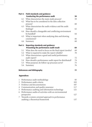 Part 4: Field standards and guidance: 
Conducting the performance audit 59 
4.1 What characterises the main study process? 59 
4.2 What has to be considered in the data collection 
process? 60 
4.3 What characterises the audit evidence and the audit 
fi ndings? 62 
4.4 How should a changeable and confl icting environment 
be handled? 64 
4.5 What is important when analysing data and drawing 
conclusions? 66 
4.6 Summary 68 
Part 5: Reporting standards and guidance: 
Presenting the performance audit result 69 
5.1 What does the need to focus on the fi nal report involve? 69 
5.2 What is required to make the report reliable? 70 
5.3 What characterises a good and useful performance 
audit report? 72 
5.4 How should a performance audit report be distributed? 74 
5.5 What purposes do follow-up processes serve? 75 
5.6 Summary 76 
References and bibliography 77 
Appendices 
1 Performance audit methodology 85 
2 Performance audit criteria 103 
3 Evidence and documentation 107 
4 Communication and quality assurance 117 
5 Performance auditing and information technology 121 
6 Performance audits of activities with an environmental 
perspective 127 
7 Towards a system-oriented approach in performance 
auditing: a theoretical framework 137 
 