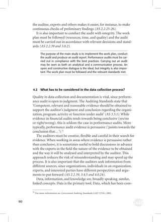 60 
the auditee, experts and others makes it easier, for instance, to make 
continuous checks of preliminary fi ndings (AS 2.2.25-26). 
It is also important to conduct the audit with integrity. The work 
plan must be followed (resources, time, and quality) and the audit 
must be carried out in accordance with relevant decisions and stand-ards 
(AS 2.2.39 and 3.0.2). 
The purpose of the main study is to implement the work plan, conduct 
the audit and produce an audit report. Performance audits must be car-ried 
out in compliance with the best practices. Carrying out an audit 
may be seen as both an analytical and a communicative process. An 
open and constructive dialogue is the ideal, but integrity is also impor-tant. 
The work plan must be followed and the relevant standards met. 
4.2 What has to be considered in the data collection process? 
Quality in data collection and documentation is vital, since perform-ance 
audit is open to judgment. The Auditing Standards state that 
‘Competent, relevant and reasonable evidence should be obtained to 
support the auditor’s judgment and conclusion regarding the organi-zation, 
program, activity or function under audit’ (AS 3.5.1). While 
evidence in fi nancial audits tends towards being conclusive (yes/no 
or right/wrong), this is seldom the case in performance audits. More 
typically, performance audit evidence is persuasive (‘points towards the 
conclusion that…’).51 
The auditors must be creative, fl exible and careful in their search for 
evidence. When working in areas where evidence is persuasive rather 
than conclusive, it is sometimes useful to hold discussions in advance 
with the experts in the fi eld the nature of the evidence to be obtained 
and the way it will be analysed and interpreted by the auditor. This 
approach reduces the risk of misunderstanding and may speed up the 
process. It is also important that the auditors seek information from 
different sources, since organizations, individuals in an organization, 
experts, and interested parties have different perspectives and argu-ments 
to put forward (AS 2.2.39, 3.4.5 and 4.0.24). 
Data, information, and knowledge are, broadly speaking, similar, 
linked concepts. Data is the primary tool. Data, which has been com- 
51 For more information see Government Auditing Standards, GAO (USA), 2002. 
 