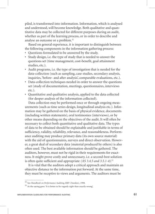 piled, is transformed into information. Information, which is analysed 
and understood, will become knowledge. Both qualitative and quan-titative 
data may be collected for different purposes during an audit, 
whether as part of the learning process, or in order to describe and 
analyse an outcome or a problem.52 
Based on general experience, it is important to distinguish between 
the following components in the information gathering process: 
• Questions formulated to be answered by the study. 
• Study design, i.e. the type of study that is needed to answer the 
questions set (time management, cost-benefi t, goal attainment 
studies, etc.). 
• Audit programs, i.e. the type of investigation that is needed for the 
data-collection (such as sampling, case studies, secondary analysis, 
inquiries, ‘before- and after analysis’, comparable evaluations, etc.). 
• Data-collection techniques needed in order to answer the questions 
set (study of documentation, meetings, questionnaires, interviews 
etc.). 
• Quantitative and qualitative analysis, applied to the data collected 
(for deeper analysis of the information collected). 
Data collection may be performed once or through ongoing meas-urements 
(such as time series design, longitudinal analysis etc.). Infor-mation 
may be gathered on the basis of physical evidence, documents 
(including written statements), oral testimonies (interviews), or by 
other means depending on the objectives of the audit. It will often be 
necessary to collect both quantitative and qualitative data. The types 
of data to be obtained should be explainable and justifi able in terms of 
suffi ciency, validity, reliability, relevance, and reasonableness. Perform-ance 
auditing may produce primary data (its own source material) 
with the aid of questionnaires, surveys and direct observation. Howev-er, 
a great deal of secondary data (material produced by others) is also 
often used. The best available information should be gathered. The 
auditors, however, must not be rigid in their requirements for exact-ness. 
It might prove costly and unnecessary, i.e. a second-best solution 
is often quite suffi cient and appropriate (AS 3.4.5 and 3.5.1-4).53 
It is vital that the auditors adopt a critical approach and maintain an 
objective distance to the information put forward. At the same time, 
they must be receptive to views and arguments. The auditors must be 
52 See HHHaaannndddbbbooooookkk ooonnn PPPeeerrrfffooorrrmmmaaannnccceee AAAuuudddiiitttiiinnnggg,, RRRRVV ((SSwweeddeenn)),, 11999988.. 
53 As the saying goes: ‘It is better to be vaguely right than exactly wrong’. 
IMPLEMENTATION GUIDELINES FOR PERFORMANCE AUDITING 61 
 