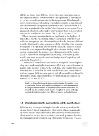 62 
able to see things from different perspectives and maintain an open 
and objective attitude to various views and arguments. If they are not 
receptive, the auditors may miss the best arguments. This also under-scores 
the importance of making rational assessments, in that the audi-tors 
discount their own personal preferences and those of others. It is 
therefore important for the auditor’s involvement to be expressed in a 
process of refl ection and objective analysis rather than in a conviction 
that certain standpoints are correct (AS 2.2.40, 3.5.1 and 4.0.24). 
Where computer-processed data are signifi cant to the fi ndings of 
the audit, it may be wise to take extra precautions in order to obtain 
suffi cient, competent, and relevant evidence that the data are valid and 
reliable. Additionally, when assessment of the reliability of an informa-tion 
system is the primary objective of the audit, the auditors should 
review the system’s general and application controls. Adding to this, 
during a main study the auditors may obtain sensitive information 
(such as opinions on management or politics). Consequently, they 
should guarantee anonymity and not divulge people’s opinions (AS 
2.2.37, 2.2.46 and 3.3.4). 
The results of the fi eldwork and analysis, along with the audit plan-ning 
paperwork, need to be documented, fi led, and cross-referenced to 
permit audit mangers to review the work done and validate the conclu-sions 
reached. A record of the work should be retained in the form of 
working papers. Suffi cient, competent, and relevant evidence should be 
obtained to afford a reasonable basis for the fi ndings and the conclu-sions 
(AS 3.2.1 and 3.5.5-7). 
Quality in data collection and documentation is vital. The auditors have 
to be creative, fl exible and careful in their search for suffi cient evidence. 
It is important to maintain an objective distance from information put 
forward, but the auditors must also be receptive to views and argu-ments 
and seek information from different sources and stakeholders. 
4.3 What characterizes the audit evidence and the audit findings? 
Evidence may be categorized as physical, documentary, testimonial, 
or analytical. A direct inspection or observation of people, property, 
or events obtains physical evidence. Documentary evidence consists 
of information such as letters, contracts, accounting records, invoices, 
and management information on performance. Testimonial evidence 
 