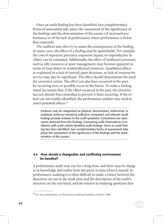 64 
Once an audit fi nding has been identifi ed, two complementary 
forms of assessment take place: the assessment of the signifi cance of 
the fi ndings and the determination of the causes (of increased per-formance 
or of the lack of performance where performance is below 
that expected). 
The auditors may also try to assess the consequences of the fi nding. 
In many cases, the effect of a fi nding may be quantifi able. For example, 
the cost of expensive processes, expensive inputs, or unproductive fa-cilities 
can be estimated. Additionally, the effect of ineffi cient processes, 
such as idle resources or poor management, may become apparent in 
terms of time delays or wasted physical resources. Qualitative effects 
as evidenced in a lack of control, poor decisions, or lack of concern for 
service may also be signifi cant. The effect should demonstrate the need 
for corrective action. The effect can also have occurred in the past, 
be occurring now, or possibly occur in the future. To make a fi nding 
stand, be certain that, if the effect occurred in the past, the situation 
has not already been remedied to prevent it from recurring. If the ef-fects 
are not readily identifi ed, the performance auditor may need to 
assert potential effects.56 
Evidence may be categorized as physical, documentary, testimonial, or 
analytical. Evidence should be suffi cient, competent, and relevant. Audit 
fi ndings provide answers to the audit questions. Conclusions are state-ments 
deduced from the fi ndings. Comparing audit observations (con-ditions) 
with audit criteria identifi es audit fi ndings. Once an audit fi nd-ing 
has been identifi ed, two complementary forms of assessment take 
place: the assessment of the signifi cance of the fi ndings and the deter-mination 
of the causes. 
4.4 How should a changeable and conflicting environment 
be handled? 
A performance audit may run for a long time, and there may be chang-es 
in knowledge and reality from the point in time when it started. In 
performance auditing it is often diffi cult to make a choice between the 
directions set out in the work plan and the description of the audit’s 
structure on the one hand, and the interest in studying questions that 
56 For more information, see Performance Auditing Guidelines, ASOSAI, 2000. 
 