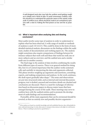 66 
A well-designed work plan may help the auditors avoid getting caught 
up in details and a fl ood of data. To avoid unnecessary confl icts, audi-tors 
should try to understand the particular nature of the activity under 
audit. If confl icts occur, efforts should be made to air contradictory opin-ions 
with a view to making the fi nal picture as true and fair as possi-ble. 
4.5 What is important when analysing data and drawing 
conclusions? 
Most audits involve some type of analysis in order to understand or 
explain what has been observed. A wide range of models or methods 
of analysis is used (AS 4.0.21). This could be done in the form of more 
detailed statistical analysis, discussions on the fi ndings within the audit 
team, studies of documentation and working papers etc. The analysis 
might sometimes also require comparisons of fi ndings between for 
instance subjects that work well and those that work less well; one or 
more subjects and an overview; and the audited area and a similar 
audit area in another country. 
The fi nal stage in the analysis of data involves combining the results 
from different types of sources. There is no general method for doing 
this, but it is of central importance that the auditor works systemati-cally 
and carefully in interpreting the data and arguments collected. 
This phase involves weighing up arguments and assertions, consulting 
experts, and making comparisons and analyses. As the work continues, 
the draft report gradually takes shape.57 The notes and observations 
are put into structured order, and as internal and external discussions 
progress, text is drafted, assessed and rewritten; details are checked and 
conclusions are discussed. There is a need for exchanges of informa-tion 
based on discussion papers to discuss major issues that have 
emerged during the course of the audit. These meetings may serve to 
confi rm facts with the audited entities and to promote the develop-ment 
of audit fi ndings and recommendations. 
If possible, all the main arguments that can be envisioned should be 
covered, so that no entirely new and possibly decisive arguments – 
57 If the analyses are based on scientifi c knowledge and well-established theories, they will probably be 
more solid and interesting. It is also often easier to interpret observations in the light of a well-known 
theory. (‘There is nothing so practical as a good theory. ‘) 
 