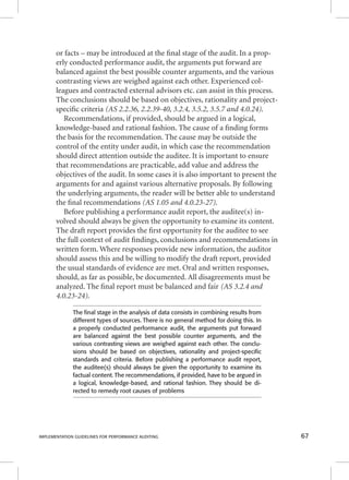 or facts – may be introduced at the fi nal stage of the audit. In a prop-erly 
conducted performance audit, the arguments put forward are 
balanced against the best possible counter arguments, and the various 
contrasting views are weighed against each other. Experienced col-leagues 
and contracted external advisors etc. can assist in this process. 
The conclusions should be based on objectives, rationality and project-specifi 
c criteria (AS 2.2.36, 2.2.39-40, 3.2.4, 3.5.2, 3.5.7 and 4.0.24). 
Recommendations, if provided, should be argued in a logical, 
knowledge-based and rational fashion. The cause of a fi nding forms 
the basis for the recommendation. The cause may be outside the 
control of the entity under audit, in which case the recommendation 
should direct attention outside the auditee. It is important to ensure 
that recommendations are practicable, add value and address the 
objectives of the audit. In some cases it is also important to present the 
arguments for and against various alternative proposals. By following 
the underlying arguments, the reader will be better able to understand 
the fi nal recommendations (AS 1.05 and 4.0.23-27). 
Before publishing a performance audit report, the auditee(s) in-volved 
should always be given the opportunity to examine its content. 
The draft report provides the fi rst opportunity for the auditee to see 
the full context of audit fi ndings, conclusions and recommendations in 
written form. Where responses provide new information, the auditor 
should assess this and be willing to modify the draft report, provided 
the usual standards of evidence are met. Oral and written responses, 
should, as far as possible, be documented. All disagreements must be 
analyzed. The fi nal report must be balanced and fair (AS 3.2.4 and 
4.0.23-24). 
The fi nal stage in the analysis of data consists in combining results from 
different types of sources. There is no general method for doing this. In 
a properly conducted performance audit, the arguments put forward 
are balanced against the best possible counter arguments, and the 
various contrasting views are weighed against each other. The conclu-sions 
should be based on objectives, rationality and project-specifi c 
standards and criteria. Before publishing a performance audit report, 
the auditee(s) should always be given the opportunity to examine its 
factual content. The recommendations, if provided, have to be argued in 
a logical, knowledge-based, and rational fashion. They should be di-rected 
to remedy root causes of problems 
IMPLEMENTATION GUIDELINES FOR PERFORMANCE AUDITING 67 
 