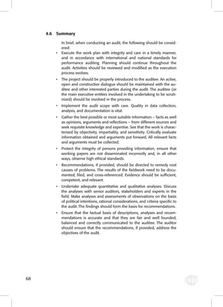 68 
4.6 Summary 
In brief, when conducting an audit, the following should be consid-ered: 
• Execute the work plan with integrity and care in a timely manner, 
and in accordance with international and national standards for 
performance auditing. Planning should continue throughout the 
audit. Activities should be reviewed and modifi ed as the execution 
process evolves. 
• The project should be properly introduced to the auditee. An active, 
open and constructive dialogue should be maintained with the au-ditee 
and other interested parties during the audit. The auditee (or 
the main executive entities involved in the undertaking to be scruti-nized) 
should be involved in the process. 
• Implement the audit scope with care. Quality in data collection, 
analysis, and documentation is vital. 
• Gather the best possible or most suitable information – facts as well 
as opinions, arguments and refl ections – from different sources and 
seek requisite knowledge and expertise. See that the work is charac-terized 
by objectivity, impartiality, and sensitivity. Critically evaluate 
information obtained and arguments put forward. All relevant facts 
and arguments must be collected. 
• Protect the integrity of persons providing information, ensure that 
working papers are not disseminated incorrectly and, in all other 
ways, observe high ethical standards. 
• Recommendations, if provided, should be directed to remedy root 
causes of problems. The results of the fi eldwork need to be docu-mented, 
fi led, and cross-referenced. Evidence should be suffi cient, 
competent, and relevant. 
• Undertake adequate quantitative and qualitative analyses. Discuss 
the analyses with senior auditors, stakeholders and experts in the 
fi eld. Make analyses and assessments of observations on the basis 
of political intentions, rational considerations, and criteria specifi c to 
the audit. The fi ndings should form the basis for recommendations. 
• Ensure that the factual basis of descriptions, analyses and recom-mendations 
is accurate and that they are fair and well founded, 
balanced and correctly communicated to the auditee. The auditor 
should ensure that the recommendations, if provided, address the 
objectives of the audit. 
 