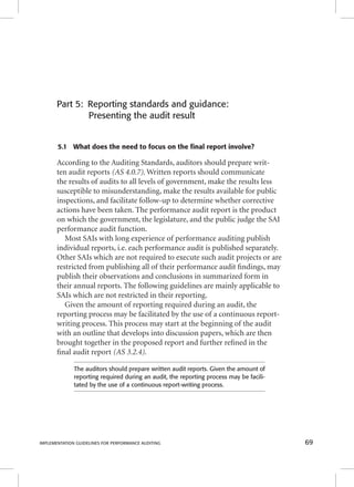 Part 5: Reporting standards and guidance: 
Presenting the audit result 
5.1 What does the need to focus on the final report involve? 
According to the Auditing Standards, auditors should prepare writ-ten 
audit reports (AS 4.0.7). Written reports should communicate 
the results of audits to all levels of government, make the results less 
susceptible to misunderstanding, make the results available for public 
inspections, and facilitate follow-up to determine whether corrective 
actions have been taken. The performance audit report is the product 
on which the government, the legislature, and the public judge the SAI 
performance audit function. 
Most SAIs with long experience of performance auditing publish 
individual reports, i.e. each performance audit is published separately. 
Other SAIs which are not required to execute such audit projects or are 
restricted from publishing all of their performance audit fi ndings, may 
publish their observations and conclusions in summarized form in 
their annual reports. The following guidelines are mainly applicable to 
SAIs which are not restricted in their reporting. 
Given the amount of reporting required during an audit, the 
reporting process may be facilitated by the use of a continuous report-writing 
process. This process may start at the beginning of the audit 
with an outline that develops into discussion papers, which are then 
brought together in the proposed report and further refi ned in the 
fi nal audit report (AS 3.2.4). 
The auditors should prepare written audit reports. Given the amount of 
reporting required during an audit, the reporting process may be facili-tated 
by the use of a continuous report-writing process. 
IMPLEMENTATION GUIDELINES FOR PERFORMANCE AUDITING 69 
 