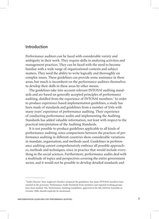Introduction 
Performance auditors can be faced with considerable variety and 
ambiguity in their work. They require skills in analyzing activities and 
management practices. They can be faced with the need to become 
familiar with a wide range of organizational contexts and subject 
matters. They need the ability to write logically and thoroughly on 
complex issues. These guidelines can provide some assistance in these 
areas, but much is incumbent on the performance auditors themselves 
to develop their skills in these areas by other means. 
The guidelines take into account relevant INTOSAI auditing stand-ards 
and are based on generally accepted principles of performance 
auditing, distilled from the experience of INTOSAI members.1 In order 
to produce experience-based implementation guidelines, a study has 
been made of standards and guidelines from a number of SAIs with 
many years’ experience of performance auditing. Their experience 
of conducting performance audits and implementing the Auditing 
Standards has added valuable information, not least with respect to the 
practical interpretation of the Auditing Standards. 
It is not possible to produce guidelines applicable to all kinds of 
performance auditing, since comparisons between the practices of per-formance 
auditing in different countries show considerable variations 
in mandate, organisation, and methods used. Guidelines in perform-ance 
auditing cannot comprehensively embrace all possible approach-es, 
methods and techniques, since in practice that would include every-thing 
in the social sciences. Furthermore, performance audits deal with 
a multitude of topics and perspectives covering the entire government 
sector, and it would not be possible to develop detailed standards and 
1Audit Director Tony Angleryd (Sweden) prepared the guidelines, but many INTOSAI members have 
assisted in the processes. Performance Audit Standards from members and regional working groups 
have been studied. The ‘Performance Auditing Guidelines’, approved at the 8th ASOSAI Assembly in 
October 2000, should explicitly be mentioned. 
IMPLEMENTATION GUIDELINES FOR PERFORMANCE AUDITING 7 
 
