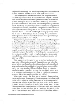 scope and methodology, and presenting fi ndings and conclusions in a 
manner consistent with the scope of audit work (AS 4.0.23-24). 
OOObbbjjjeeeccctttiiivvviiitttyyy rreeqquuiirreess,, aass mmeennttiioonneedd aabboovvee,, tthhaatt tthhee pprreesseennttaattiioonn ooff 
the entire report be balanced in content and tone. A report’s credibil-ity 
is signifi cantly enhanced when it presents evidence in an unbiased 
manner. The report should be fair and not misleading, and should 
place the audit results in perspective. This means presenting the audit 
results impartially and guarding against the tendency to exaggerate or 
overemphasize defi cient performance. Interpretations should be based 
on insight and understanding of facts and conditions. One-sided pres-entations 
should be avoided. Even though auditing by its very nature 
has its focus on shortcomings, it is an advantage if the performance 
audit reports can make room for both positive and negative fi ndings 
and assessments (AS 4.0.7 and 4.0.23). 
Being cccooonnnvvviiinnnccciiinnnggg rreeqquuiirreess tthhaatt tthhee aauuddiitt rreessuullttss sshhoouulldd bbee rreessppoonnssiivvee 
to the audit objectives, the fi ndings presented persuasively, and the 
conclusions and recommendations follow logically or analytically from 
the facts and arguments presented. Facts should be presented sepa-rately 
from opinions. The language used should not be tendentious or 
suggestive, and the information presented suffi cient to convince the 
readers to recognize the validity of the fi ndings, the reasonableness of 
the conclusions, and the benefi t of implementing the recommenda-tions. 
Different opinions and arguments should be represented (AS 
4.0.7 and 4.0.24). 
CCCllleeeaaarrr rreeqquuiirreess tthhaatt tthhee rreeppoorrtt bbee eeaassyy ttoo rreeaadd aanndd uunnddeerrssttaanndd ((aass 
clear as the subject-matter permits). Technical terms and unfamiliar 
abbreviations must be defi ned. Logical organization of material, and 
accuracy in stating facts and in drawing conclusions, are essential to 
clarity and understanding. Although fi ndings should be presented 
clearly, the auditors must keep in mind that one of their objectives is 
to be persuasive, and this can best be done by avoiding language that 
generates defensiveness and opposition (AS 4.0.7-8). 
Being cccooonnnccciiissseee rreeqquuiirreess tthhaatt tthhee rreeppoorrtt bbee nnoo lloonnggeerr tthhaann nneeeeddeedd ttoo 
convey and support the message. Although scope may exist for consid-erable 
judgment in determining the content of reports, those that are 
complete, but still concise, are likely to achieve greater results. It must 
be stated, however, that advanced studies often require longer reports. 
One must also have in mind that the performance audit reports are not 
only written for those who have special knowledge; they are also writ-ten 
for those who need more information to understand the subjects. 
IMPLEMENTATION GUIDELINES FOR PERFORMANCE AUDITING 71 
 