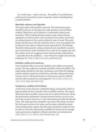 In a wider sense – and to sum up – the quality of a performance 
audit may be assessed by means of specifi c criteria, including those 
considered below: 
Materiality, relevance and objectivity 
The topics dealt with should be material. The information given 
should be relevant to the topic; the audit question or the problem 
studied. Objectivity can be defi ned as ‘impartiality, balance and 
neutrality’. When making decisions about scope, audit evidence, 
signifi cance of observations, and conclusions, the auditor must have 
an unbiased point of view and an objective state of mind. The audit 
design should ensure that the selection of facts to be investigated and 
presented in the report is balanced and unprejudiced. The fi ndings 
should be infl uenced by evidence obtained and assembled in accord-ance 
with relevant audit standards. Facts must not be suppressed, and 
the auditor must not exaggerate minor shortcomings. Explanations 
– especially from the auditee(s) – must always be sought and critically 
evaluated (AS 1.0.9, 2.2.40, 3.5.4, 4.0.7, and 4.0.24-26). 
Reliability, validity and consistency 
Users should be able to trust the reliability and validity of reported 
results. The data collection methods should be valid and reliable. The 
audit design should be such that conclusions arise from the fi ndings 
and the analysis, based on verifi ed facts and other information from 
various sources. All the documents in the process must be well bal-anced 
in their perspectives and judgments (AS 2.2.36, 2.2.39, 3.2.3, 
3.4.5, 3.5.2, 4.0.8, and 4.0.22-25). 
Transparency, usability and timeliness 
A SAI must not be forced to withhold fi ndings and should, within its 
legal mandate, be free to decide what to publish and how. The report 
should provide accessible, concise and up-to-date information, which 
the government, parliament, and government entities can use to im-prove 
the way they function, i.e. the information provided should add 
value. The audit questions should be answered. The points on which 
the SAI expects action to be taken, and by whom, should be clearly 
stated. Being timely requires that the report should be issued on time 
in order to make the information available for timely use by manage-ment, 
government, legislative offi cials and other interested parties 
(AS 2.2.10-11, 3.1.1, 4.0.4-5, 4.0.7-8 and 4.0.21-22). 
IMPLEMENTATION GUIDELINES FOR PERFORMANCE AUDITING 73 
 