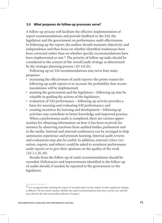5.5 What purposes do follow-up processes serve? 
A follow-up process will facilitate the effective implementation of 
report recommendations and provide feedback to the SAI, the 
legislature and the government on performance audit effectiveness. 
In following up the report, the auditor should maintain objectivity and 
independence and thus focus on whether identifi ed weaknesses have 
been corrected rather than on whether specifi c recommendations have 
been implemented or not.62 The priority of follow-up tasks should be 
considered in the context of the overall audit strategy as determined 
by the strategic planning process (AS 4.0.26). 
Following up on SAI recommendations may serve four main 
purposes: 
• increasing the effectiveness of audit reports–the prime reason for 
following up audit reports is to increase the probability that recom-mendations 
will be implemented; 
• assisting the government and the legislature – following up may be 
valuable in guiding the actions of the legislature; 
• evaluation of SAI performance – following up activity provides a 
basis for assessing and evaluating SAI performance; and 
• creating incentives for learning and development – following up 
activities may contribute to better knowledge and improved practice. 
When a performance audit is completed, there are various oppor-tunities 
for obtaining information on how it has been received, for 
instance by observing reactions from audited bodies, parliament and 
in the media. Internal and external conferences can be arranged to help 
summarize experience and promote learning. Internal audit reviews 
and evaluations may also be useful. In addition, external critics (sci-entists, 
experts, and others) could be asked to scrutinize performance 
audit reports or to give their opinions on the quality of the work 
(AS 2.1.26-30). 
Results from the follow-up of audit recommendations should be 
recorded. Defi ciencies and improvements identifi ed in the follow-up 
of audits should, if needed, be reported to the government or the 
legislature. 
62 It is recognized that isolating the impact of an audit report in the context of other signifi cant changes 
is diffi cult. The key factor remains whether the audit recommendations have been carried out, and this 
may often be the only measurable indicator of impact. 
IMPLEMENTATION GUIDELINES FOR PERFORMANCE AUDITING 75 
 