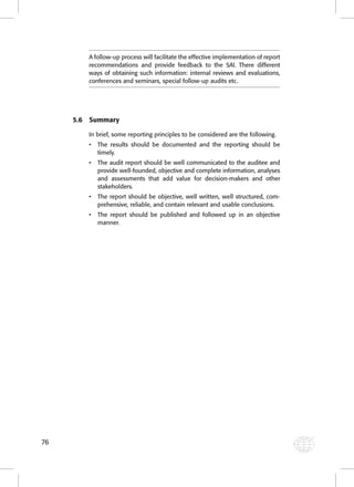 76 
A follow-up process will facilitate the effective implementation of report 
recommendations and provide feedback to the SAI. There different 
ways of obtaining such information: internal reviews and evaluations, 
conferences and seminars, special follow-up audits etc. 
5.6 Summary 
In brief, some reporting principles to be considered are the following. 
• The results should be documented and the reporting should be 
timely. 
• The audit report should be well communicated to the auditee and 
provide well-founded, objective and complete information, analyses 
and assessments that add value for decision-makers and other 
stakeholders. 
• The report should be objective, well written, well structured, com-prehensive, 
reliable, and contain relevant and usable conclusions. 
• The report should be published and followed up in an objective 
manner. 
 