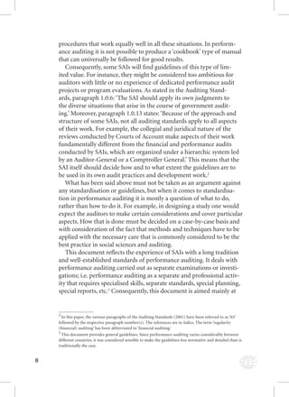 8 
procedures that work equally well in all these situations. In perform-ance 
auditing it is not possible to produce a ‘cookbook’ type of manual 
that can universally be followed for good results. 
Consequently, some SAIs will fi nd guidelines of this type of lim-ited 
value. For instance, they might be considered too ambitious for 
auditors with little or no experience of dedicated performance audit 
projects or program evaluations. As stated in the Auditing Stand-ards, 
paragraph 1.0.6: ‘The SAI should apply its own judgments to 
the diverse situations that arise in the course of government audit-ing.’ 
Moreover, paragraph 1.0.13 states: ‘Because of the approach and 
structure of some SAIs, not all auditing standards apply to all aspects 
of their work. For example, the collegial and juridical nature of the 
reviews conducted by Courts of Account make aspects of their work 
fundamentally different from the fi nancial and performance audits 
conducted by SAIs, which are organized under a hierarchic system led 
by an Auditor-General or a Comptroller General.’ This means that the 
SAI itself should decide how and to what extent the guidelines are to 
be used in its own audit practices and development work.2 
What has been said above must not be taken as an argument against 
any standardisation or guidelines, but when it comes to standardisa-tion 
in performance auditing it is mostly a question of what to do, 
rather than how to do it. For example, in designing a study one would 
expect the auditors to make certain considerations and cover particular 
aspects. How that is done must be decided on a case-by-case basis and 
with consideration of the fact that methods and techniques have to be 
applied with the necessary care that is commonly considered to be the 
best practice in social sciences and auditing. 
This document refl ects the experience of SAIs with a long tradition 
and well-established standards of performance auditing. It deals with 
performance auditing carried out as separate examinations or investi-gations; 
i.e. performance auditing as a separate and professional activ-ity 
that requires specialised skills, separate standards, special planning, 
special reports, etc.3 Consequently, this document is aimed mainly at 
2 In this paper, the various paragraphs of the Auditing Standards (2001) have been referred to as ‘AS’ 
followed by the respective paragraph number(s). The references are in italics. The term ‘regularity 
(fi nancial) auditing’ has been abbreviated to ‘fi nancial auditing.’ 
3 This document provides general guidelines. Since performance auditing varies considerably between 
different countries, it was considered sensible to make the guidelines less normative and detailed than is 
traditionally the case. 
 