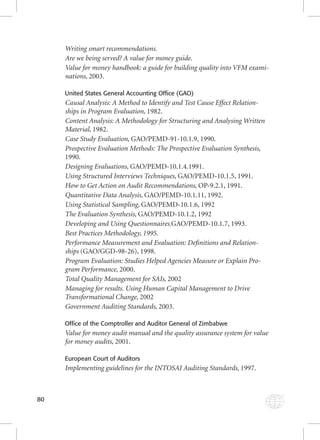80 
Writing smart recommendations. 
Are we being served? A value for money guide. 
Value for money handbook: a guide for building quality into VFM exami-nations, 
2003. 
United States General Accounting Office (GAO) 
Causal Analysis: A Method to Identify and Test Cause Effect Relation-ships 
in Program Evaluation, 1982. 
Content Analysis: A Methodology for Structuring and Analysing Written 
Material, 1982. 
Case Study Evaluation, GAO/PEMD-91-10.1.9, 1990. 
Prospective Evaluation Methods: The Prospective Evaluation Synthesis, 
1990. 
Designing Evaluations, GAO/PEMD-10.1.4.1991. 
Using Structured Interviews Techniques, GAO/PEMD-10.1.5, 1991. 
How to Get Action on Audit Recommendations, OP-9.2.1, 1991. 
Quantitative Data Analysis, GAO/PEMD-10.1.11, 1992. 
Using Statistical Sampling, GAO/PEMD-10.1.6, 1992 
The Evaluation Synthesis, GAO/PEMD-10.1.2, 1992 
Developing and Using Questionnaires.GAO/PEMD-10.1.7, 1993. 
Best Practices Methodology, 1995. 
Performance Measurement and Evaluation: Defi nitions and Relation-ships 
(GAO/GGD-98-26), 1998. 
Program Evaluation: Studies Helped Agencies Measure or Explain Pro-gram 
Performance, 2000. 
Total Quality Management for SAIs, 2002 
Managing for results. Using Human Capital Management to Drive 
Transformational Change, 2002 
Government Auditing Standards, 2003. 
Office of the Comptroller and Auditor General of Zimbabwe 
Value for money audit manual and the quality assurance system for value 
for money audits, 2001. 
European Court of Auditors 
Implementing guidelines for the INTOSAI Auditing Standards, 1997. 
 