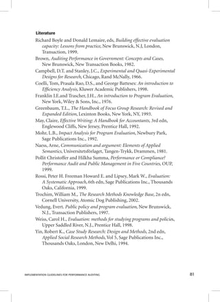 Literature 
Richard Boyle and Donald Lemaire, eds, Building effective evaluation 
capacity: Lessons from practice, New Brunswick, N.J, London, 
Transaction, 1999. 
Brown, Auditing Performance in Government: Concepts and Cases, 
New Brunswick, New Transaction Books, 1982. 
Campbell, D.T. and Stanley, J.C., Experimental and Quasi-Experimental 
Designs for Research, Chicago, Rand McNally, 1966. 
Coelli, Tom, Prasala Rao, D.S., and George Batteses: An introduction to 
Effi ciency Analysis, Kluwer Academic Publishers, 1998. 
Franklin J.E.and Trascher, J.H., An introduction to Program Evaluation, 
New York, Wiley & Sons, Inc., 1976. 
Greenbaum, T.L., The Handbook of Focus Group Research: Revised and 
Expanded Edition, Lexinton Books, New York, NY, 1993. 
May, Claire, Effective Writing: A Handbook for Accountants, 3rd edn, 
Englewood Cliffs, New Jersey, Prentice Hall, 1992. 
Mohr, L.B., Impact Analysis for Program Evaluation, Newbury Park, 
Sage Publications Inc., 1992. 
Naess, Arne, Communication and argument: Elements of Applied 
Semantics, Universitetsförlaget, Tangen-Trykk, Drammen, 1981. 
Pollit Christoffer and Hilkha Summa, Performance or Compliance? 
Performance Audit and Public Management in Five Countries, OUP, 
1999. 
Rossi, Peter H. Freeman Howard E. and Lipsey, Mark W., Evaluation: 
A Systematic Approach, 6th edn, Sage Publications Inc., Thousands 
Oaks, California, 1999. 
Trochim, William M., The Research Methods Knowledge Base, 2n edn, 
Cornell University, Atomic Dog Publishing, 2002. 
Vedung, Evert. Public policy and program evaluation, New Brunswick, 
N.J., Transaction Publishers, 1997. 
Weiss, Carol H., EEEvvvaaallluuuaaatttiiiooonnn::: mmmeeettthhhooodddsss fffooorrr ssstttuuudddyyyiiinnnggg ppprrrooogggrrraaammmsss aaannnddd pppooollliiiccciiieeess,, 
Upper Saddled River, N.J., Prentice Hall, 1998. 
Yin, Robert K., Case Study Research: Design and Methods, 2nd edn, 
Applied Social Research Methods, Vol 5, Sage Publications Inc., 
Thousands Oaks, London, New Delhi, 1994. 
IMPLEMENTATION GUIDELINES FOR PERFORMANCE AUDITING 81 
 