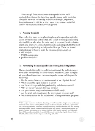 86 
Even though these steps constitute the performance audit 
methodology, it must be stated that a performance audit must also 
always be based on such things as individual insight, experience, 
imagination and creativity, in other word processes or events that 
cannot be ‘mechanically followed or applied’. 
1. Planning the audit 
Data collection starts in the planning phase, when possible topics for 
audits are monitored and selected. The search is more specifi c during 
the feasibility study, when the main study is prepared. Studies of docu-ments 
and interviews with different stakeholders are probably the most 
common data-gathering techniques in this stage. There are several 
methods used by SAIs to assist the planning process, such as: 
• risk analysis; 
• SWOT analysis; and 
• problem analysis.64 
2. Formulating the audit question or defining the audit problem 
Having decided the subjects and the objectives of the audit, the ques-tions 
to be answered by the study have to be defi ned. A few examples 
of general audit questions common to performance auditing are the 
following: 
• Do the means chosen represent economical use of public funds? 
• What causes the rapid increases in costs? 
• Are the services provided of good quality and client-oriented? 
• Why are the services not delivered on time? 
• Are government programs implemented effi ciently? 
• Are the goals and objectives of the government program met? 
• What is the reason for the poor impact of the government program? 
64 Risk Analysis is common in all forms of auditing, especially fi nancial auditing. It has always been an 
important tool in internal auditing. SWOT Analysis (analysis of Strengths, Weaknesses, Opportunities 
and Threats) is perhaps less common in government auditing, but some SAIs apply it in their planning 
processes. Problem Analysis is mainly a tool for SAIs that have adopted a more problem-oriented ap-proach. 
For more information, see for instance: Auditing: A Risk Analysis Approach. 5th Ed. Konrath, 
Larry. F. Thomson Learning. 2002; Dynamic SWOT Analysis – the Developer’s guide. Richard Dealtry, 
IPC, UK, 1994; and Handbook in Performance Auditing, HHaannddbbooookk iinn PPeerrffoorrmmaannccee AAuuddiittiinngg, RRRRVV,, 11999988.. 
 