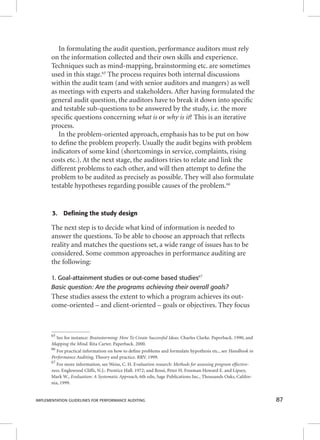 In formulating the audit question, performance auditors must rely 
on the information collected and their own skills and experience. 
Techniques such as mind-mapping, brainstorming etc. are sometimes 
used in this stage.65 The process requires both internal discussions 
within the audit team (and with senior auditors and mangers) as well 
as meetings with experts and stakeholders. After having formulated the 
general audit question, the auditors have to break it down into specifi c 
and testable sub-questions to be answered by the study, i.e. the more 
specifi c questions concerning wwwhhhaaattt iiisss oorr wwwhhhyyy iiisss iiittt?? TThhiiss iiss aann iitteerraattiivvee 
process. 
In the problem-oriented approach, emphasis has to be put on how 
to defi ne the problem properly. Usually the audit begins with problem 
indicators of some kind (shortcomings in service, complaints, rising 
costs etc.). At the next stage, the auditors tries to relate and link the 
different problems to each other, and will then attempt to defi ne the 
problem to be audited as precisely as possible. They will also formulate 
testable hypotheses regarding possible causes of the problem.66 
3. Defining the study design 
The next step is to decide what kind of information is needed to 
answer the questions. To be able to choose an approach that refl ects 
reality and matches the questions set, a wide range of issues has to be 
considered. Some common approaches in performance auditing are 
the following: 
1. Goal-attainment studies or out-come based studies67 
Basic question: Are the programs achieving their overall goals? 
These studies assess the extent to which a program achieves its out-come- 
oriented – and client-oriented – goals or objectives. They focus 
65 See for instance: Brainstorming: How To Create Successful Ideas. Charles Clarke. Paperback. 1990, and 
Mapping the Mind. Rita Carter. Paperback. 2000. 
66 For practical information on how to defi ne problems and formulate hypothesis etc., see Handbook in 
Performance Auditing, Theory and practice. RRV. 1999. 
67 For more information, see Weiss, C. H. Evaluation research: Methods for assessing program effective-ness. 
Englewood Cliffs, N.J.: Prentice Hall. 1972; and Rossi, Peter H. Freeman Howard E. and Lipsey, 
Mark W., Evaluation: A Systematic Approach, 6th edn, Sage Publications Inc., Thousands Oaks, Califor-nia, 
1999. 
IMPLEMENTATION GUIDELINES FOR PERFORMANCE AUDITING 87 
 