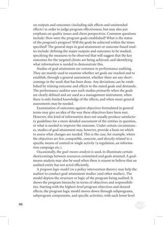 88 
on outputs and outcomes (including side effects and unintended 
effects) in order to judge program effectiveness, but may also put 
emphasis on quality issues and client perspectives. Common questions 
include: How were the program goals established? What is the status 
of the program’s progress? Will the goals be achieved within the times 
specifi ed? The general steps in goal attainment or outcome-based stud-ies 
include: defi ning the major outputs and outcomes to be studied, 
specifying the measures to be observed that will suggest that the key 
outcomes for the targeted clients are being achieved, and identifying 
what information is needed to demonstrate this. 
Studies of goal attainment are common in performance auditing. 
They are mainly used to examine whether set goals are reached and to 
establish, through a general assessment, whether there are any short-comings 
in the work that has been done. Any deviations can be estab-lished 
by relating outcome and effects to the stated goals and demands. 
The performance auditor uses such studies primarily when the goals 
are clearly defi ned and are used as a management instrument, when 
there is only limited knowledge of the effects, and when more general 
assessments may be needed. 
Examination of outcomes against objectives formulated in general 
terms may give an idea of the way these objectives have been met. 
However, this kind of information does not usually produce satisfacto-ry 
guidelines for a more detailed assessment of the entities in question, 
or what is needed to improve the outcome. Under certain circumstanc-es, 
studies of goal attainment may, however, provide a basis on which 
to assess what changes are needed. This is the case, for example, where 
the objectives are few, compatible, concrete, and directly related to a 
specifi c means of control or single activity (a regulation, an informa-tion 
campaign etc.). 
Occasionally, the gggoooaaalll---mmmeeeaaannnsss aaannnaaalllyyysssiiisss iiss uusseedd,, ttoo iilllluummiinnaattee cceerrttaaiinn 
shortcomings between resources committed and goals attained. A goal-means 
analysis may also be used when there is reason to believe that an 
audited entity has not acted effi ciently. 
A ppprrrooogggrrraaammm lllooogggiiiccc mmmooodddeeelll ((oorr aa ppoolliiccyy iinntteerrvveennttiioonn tthheeoorryy)) mmaayy hheellpp tthhee 
auditor to conduct goal-attainment studies (and other studies). The 
model depicts the structure or logic of the program being audited. It 
shows the program hierarchy in terms of objectives and responsibili-ties. 
Starting with the highest-level program objectives and desired 
effects, the program logic model moves down through subprograms, 
subprogram components, and specifi c activities, with each lower level 
 