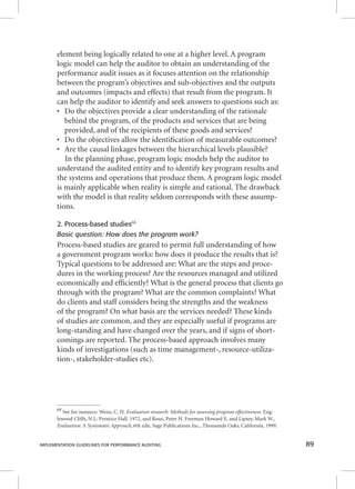 element being logically related to one at a higher level. A program 
logic model can help the auditor to obtain an understanding of the 
performance audit issues as it focuses attention on the relationship 
between the program’s objectives and sub-objectives and the outputs 
and outcomes (impacts and effects) that result from the program. It 
can help the auditor to identify and seek answers to questions such as: 
• Do the objectives provide a clear understanding of the rationale 
behind the program, of the products and services that are being 
provided, and of the recipients of these goods and services? 
• Do the objectives allow the identifi cation of measurable outcomes? 
• Are the causal linkages between the hierarchical levels plausible? 
In the planning phase, program logic models help the auditor to 
understand the audited entity and to identify key program results and 
the systems and operations that produce them. A program logic model 
is mainly applicable when reality is simple and rational. The drawback 
with the model is that reality seldom corresponds with these assump-tions. 
2. Process-based studies68 
Basic question: How does the program work? 
Process-based studies are geared to permit full understanding of how 
a government program works: how does it produce the results that is? 
Typical questions to be addressed are: What are the steps and proce-dures 
in the working process? Are the resources managed and utilized 
economically and effi ciently? What is the general process that clients go 
through with the program? What are the common complaints? What 
do clients and staff considers being the strengths and the weakness 
of the program? On what basis are the services needed? These kinds 
of studies are common, and they are especially useful if programs are 
long-standing and have changed over the years, and if signs of short-comings 
are reported. The process-based approach involves many 
kinds of investigations (such as time management-, resource-utiliza-tion-, 
stakeholder-studies etc). 
68 See for instance: Weiss, C. H. Evaluation research: Methods for assessing program effectiveness. Eng-lewood 
Cliffs, N.J.: Prentice Hall. 1972, and Rossi, Peter H. Freeman Howard E. and Lipsey, Mark W., 
Evaluation: A Systematic Approach, 6th edn, Sage Publications Inc., Thousands Oaks, California, 1999. 
IMPLEMENTATION GUIDELINES FOR PERFORMANCE AUDITING 89 
 