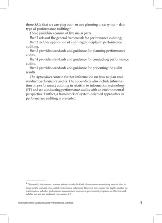 those SAIs that are carrying out – or are planning to carry out – this 
type of performance auditing.4 
These guidelines consist of fi ve main parts. 
Part 1 sets out the general framework for performance auditing, 
PPPaaarrrttt 222 ddeefifi nneess aapppplliiccaattiioonn ooff aauuddiittiinngg pprriinncciipplleess ttoo ppeerrffoorrmmaannccee 
auditing, 
Part 3 provides standards and guidance for planning performance 
audits, 
Part 4 provides standards and guidance for conducting performance 
audits, 
PPPaaarrrttt 555 pprroovviiddeess ssttaannddaarrddss aanndd gguuiiddaannccee ffoorr pprreesseennttiinngg tthhee aauuddiitt 
results. 
TTThhheee AAAppppppeeennndddiiiccceeesss ccoonnttaaiinn ffuurrtthheerr iinnffoorrmmaattiioonn oonn hhooww ttoo ppllaann aanndd 
conduct performance audits. The appendices also include informa-tion 
on performance auditing in relation to information technology 
(IT) and on conducting performance audits with an environmental 
perspective. Further, a framework of system-oriented approaches in 
performance auditing is presented. 
4 This would, for instance, to some extent exclude the kind of continuous monitoring exercise that is 
based on the concept of so-called performance indicators. However, non-regular (in-depth) studies on 
topics such as whether performance measurement systems in government programs are effective and 
valid or not are not excluded. (See section 1.7.) 
IMPLEMENTATION GUIDELINES FOR PERFORMANCE AUDITING 9 
 