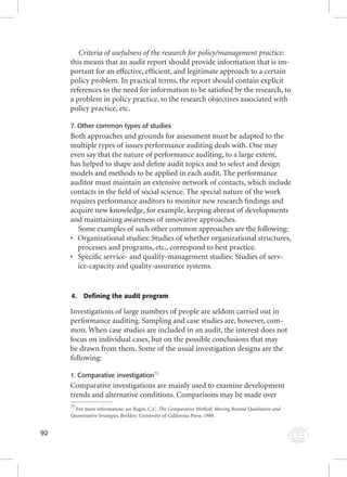 92 
Criteria of usefulness of the research for policy/management practice: 
this means that an audit report should provide information that is im-portant 
for an effective, effi cient, and legitimate approach to a certain 
policy problem. In practical terms, the report should contain explicit 
references to the need for information to be satisfi ed by the research, to 
a problem in policy practice, to the research objectives associated with 
policy practice, etc. 
7. Other common types of studies 
Both approaches and grounds for assessment must be adapted to the 
multiple types of issues performance auditing deals with. One may 
even say that the nature of performance auditing, to a large extent, 
has helped to shape and defi ne audit topics and to select and design 
models and methods to be applied in each audit. The performance 
auditor must maintain an extensive network of contacts, which include 
contacts in the fi eld of social science. The special nature of the work 
requires performance auditors to monitor new research fi ndings and 
acquire new knowledge, for example, keeping abreast of developments 
and maintaining awareness of innovative approaches. 
Some examples of such other common approaches are the following: 
• Organizational studies: Studies of whether organizational structures, 
processes and programs, etc., correspond to best practice. 
• Specifi c service- and quality-management studies: Studies of serv-ice- 
capacity and quality-assurance systems. 
4. Defining the audit program 
Investigations of large numbers of people are seldom carried out in 
performance auditing. Sampling and case studies are, however, com-mon. 
When case studies are included in an audit, the interest does not 
focus on individual cases, but on the possible conclusions that may 
be drawn from them. Some of the usual investigation designs are the 
following: 
1. Comparative investigation73 
Comparative investigations are mainly used to examine development 
trends and alternative conditions. Comparisons may be made over 
73 For more information, see Ragin, C.C. The Comparative Method: Moving Beyond Qualitative and 
Quantitative Strategies. Berkley: University of California Press. 1989. 
 