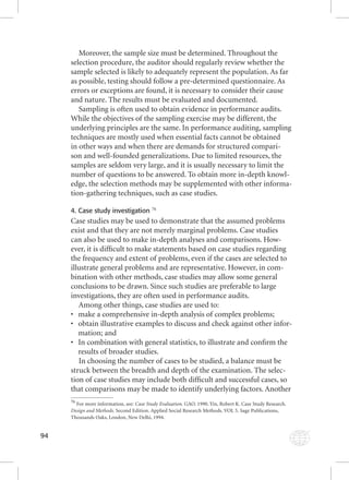 94 
Moreover, the sample size must be determined. Throughout the 
selection procedure, the auditor should regularly review whether the 
sample selected is likely to adequately represent the population. As far 
as possible, testing should follow a pre-determined questionnaire. As 
errors or exceptions are found, it is necessary to consider their cause 
and nature. The results must be evaluated and documented. 
Sampling is often used to obtain evidence in performance audits. 
While the objectives of the sampling exercise may be different, the 
underlying principles are the same. In performance auditing, sampling 
techniques are mostly used when essential facts cannot be obtained 
in other ways and when there are demands for structured compari-son 
and well-founded generalizations. Due to limited resources, the 
samples are seldom very large, and it is usually necessary to limit the 
number of questions to be answered. To obtain more in-depth knowl-edge, 
the selection methods may be supplemented with other informa-tion- 
gathering techniques, such as case studies. 
4. Case study investigation 76 
Case studies may be used to demonstrate that the assumed problems 
exist and that they are not merely marginal problems. Case studies 
can also be used to make in-depth analyses and comparisons. How-ever, 
it is diffi cult to make statements based on case studies regarding 
the frequency and extent of problems, even if the cases are selected to 
illustrate general problems and are representative. However, in com-bination 
with other methods, case studies may allow some general 
conclusions to be drawn. Since such studies are preferable to large 
investigations, they are often used in performance audits. 
Among other things, case studies are used to: 
• make a comprehensive in-depth analysis of complex problems; 
• obtain illustrative examples to discuss and check against other infor-mation; 
and 
• In combination with general statistics, to illustrate and confi rm the 
results of broader studies. 
In choosing the number of cases to be studied, a balance must be 
struck between the breadth and depth of the examination. The selec-tion 
of case studies may include both diffi cult and successful cases, so 
that comparisons may be made to identify underlying factors. Another 
76 For more information, see: Case Study Evaluation. GAO. 1990. Yin, Robert K. Case Study Research. 
Design and Methods. Second Edition. Applied Social Research Methods. VOL 5. Sage Publications, 
Thousands Oaks, London, New Delhi, 1994. 
 