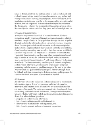 kinds of documents from the audited entity as well as past audits and 
evaluations carried out by the SAI, or others as these may update and 
enlarge the auditor’s working knowledge of a particular subject. Stud-ies 
of documentation can give the performance auditor access to useful 
material, but it is important to assess the reliability of the content of 
the documents – whether the information they contain gives an objec-tive 
or subjective picture, whether they give a multi-faceted picture, etc. 
3. Surveys or questionnaires 
A survey is a systematic collection of information from a defi ned 
population, usually by means of interviews or questionnaires adminis-tered 
to a sample of units in the population. Surveys are used to gather 
detailed and specifi c information from a group of people or organiza-tions. 
They are particularly useful when one needs to quantify infor-mation 
from a large number of individuals on a specifi c issue or topic. 
Questionnaires are mainly used to collect facts that are not available in 
any other way and that are important as a reference to substantiate a 
viewpoint. Questionnaires are thus used when comprehensive knowl-edge 
is needed. Case studies and other in-depth methods are often 
used to supplement questionnaires. A wide range of survey techniques 
is available. The most commonly used are postal, Internet, telephone, 
and in-person interviews. Questionnaires often require computer 
processing and also assume a good knowledge of the area in question. 
Properly used, the questionnaire technique is effective, though it can 
be diffi cult and time-consuming to design questions and to process the 
answers obtained. As a result, experts are often needed. 
4. Interviews 
An interview is basically a question and answer session to elicit specifi c 
information. A great deal of performance audit work is based on 
interviews, and different kinds of interviews are carried out at differ-ent 
stages of the audit. The entire spectrum of interviews is used, from 
fact-fi nding conversations and discussions, through unstructured in-terviews 
(that is, with ‘open-ended’ questions), to structured interviews 
that follow a list of closed questions: 
• preparatory and inventory interviews; 
• interviews to collect material and information; 
• interviews to chart attitudes and arguments, and 
• interviews to generate and assess ideas and suggestions 
IMPLEMENTATION GUIDELINES FOR PERFORMANCE AUDITING 97 
 