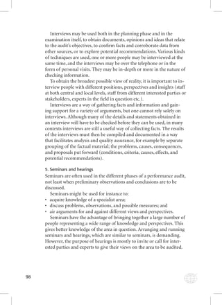 98 
Interviews may be used both in the planning phase and in the 
examination itself, to obtain documents, opinions and ideas that relate 
to the audit’s objectives, to confi rm facts and corroborate data from 
other sources, or to explore potential recommendations. Various kinds 
of techniques are used, one or more people may be interviewed at the 
same time, and the interviews may be over the telephone or in the 
form of personal visits. They may be in-depth or more in the nature of 
checking information. 
To obtain the broadest possible view of reality, it is important to in-terview 
people with different positions, perspectives and insights (staff 
at both central and local levels, staff from different interested parties or 
stakeholders, experts in the fi eld in question etc.). 
Interviews are a way of gathering facts and information and gain-ing 
support for a variety of arguments, but one cannot rely solely on 
interviews. Although many of the details and statements obtained in 
an interview will have to be checked before they can be used, in many 
contexts interviews are still a useful way of collecting facts. The results 
of the interviews must then be compiled and documented in a way 
that facilitates analysis and quality assurance, for example by separate 
grouping of the factual material; the problems, causes, consequences, 
and proposals put forward (conditions, criteria, causes, effects, and 
potential recommendations). 
5. Seminars and hearings 
Seminars are often used in the different phases of a performance audit, 
not least when preliminary observations and conclusions are to be 
discussed. 
Seminars might be used for instance to: 
• acquire knowledge of a specialist area; 
• discuss problems, observations, and possible measures; and 
• air arguments for and against different views and perspectives. 
Seminars have the advantage of bringing together a large number of 
people representing a wide range of knowledge and perspectives. This 
gives better knowledge of the area in question. Arranging and running 
seminars and hearings, which are similar to seminars, is demanding. 
However, the purpose of hearings is mostly to invite or call for inter-ested 
parties and experts to give their views on the area to be audited. 
 