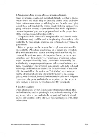 6. Focus groups, focal groups, reference groups and experts 
Focus groups are a selection of individuals brought together to discuss 
specifi c topics and issues. They are primarily used to collect qualitative 
data – information that can provide insights into the values and opin-ions 
of those individuals in the process or activity being audited. Focal 
group techniques are used to obtain information on the implementa-tion 
and impacts of government programs based on the perspectives 
of the benefi ciaries and other stakeholders. 
The pattern of the views could be expressed in a stakeholder model. 
A stakeholder study could be used in the planning of the audit in order 
to identify the main groups interested in a certain action developed by 
government. 
Reference groups may be composed of people drawn from within 
or outside the SAI and are usually made up of experts and specialists. 
They are sometimes used both in initiating an audit and during the 
course of the audit as a source of viewpoints. Some experts are con-sultants 
or short-term employees. The reference groups may include 
experts employed directly by the SAI, consultants employed by the 
audited entity or experts operating on an independent basis (e.g. aca-demic 
researchers). The purpose of using experts is, to make technical 
knowledge or skills that are essential for the achievement of the audit 
objectives available to the audit team. This kind of expert assistance 
has the advantage of allowing relevant information to be acquired 
quickly. One drawback, however, is that it may be diffi cult to judge the 
competence of experts, to obtain the appropriate expertise, to check 
their work, or to evaluate the results produced by the experts. 
7. Direct observations 
Direct observations are not common in performance auditing. This 
method is mainly used to gain insight into, and understanding of, the 
way an operation is run; to obtain the views of staff in the fi eld, and 
discuss and test ideas, and to add to, or make comparisons with, other 
information. 
IMPLEMENTATION GUIDELINES FOR PERFORMANCE AUDITING 99 
 
