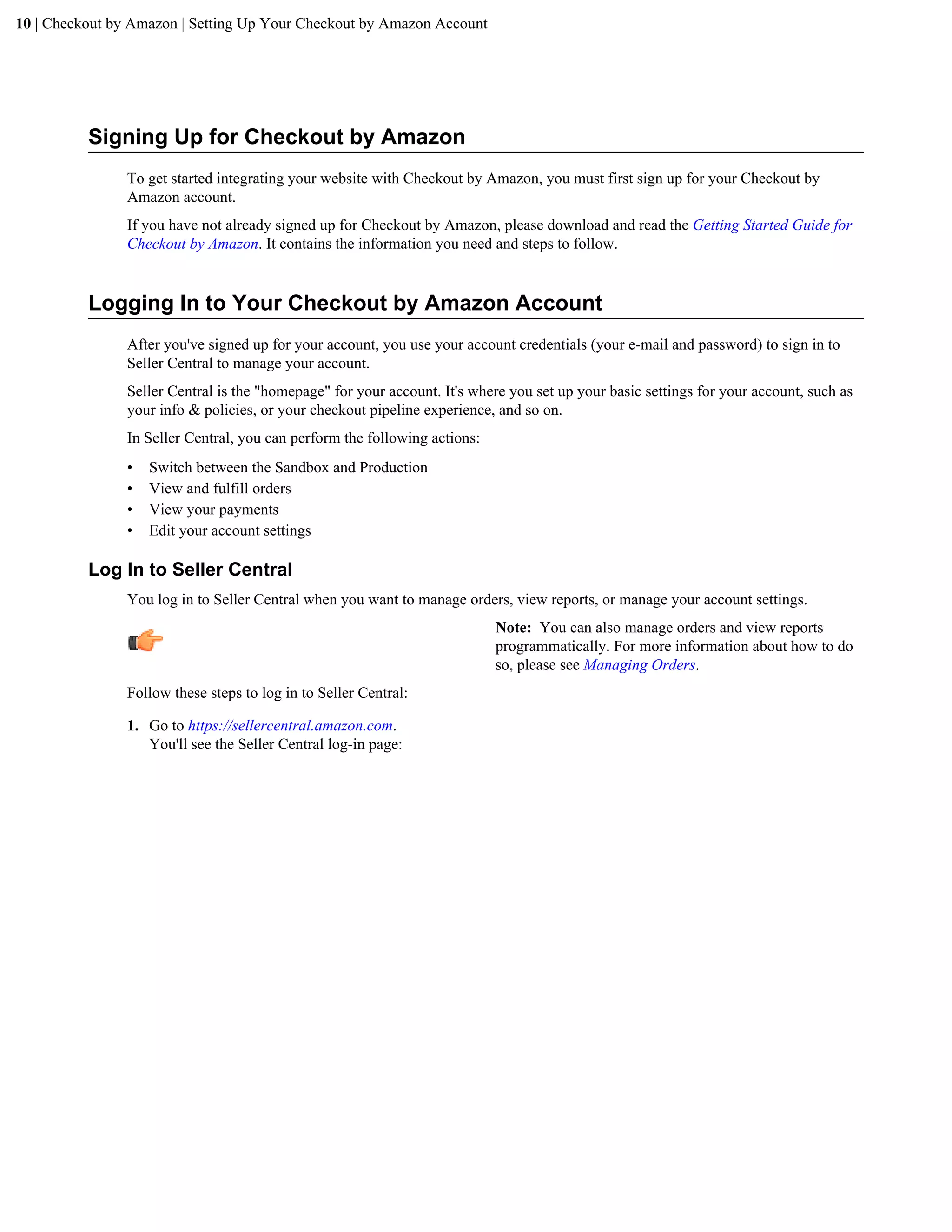 10 | Checkout by Amazon | Setting Up Your Checkout by Amazon Account




          Signing Up for Checkout by Amazon
                To get started integrating your website with Checkout by Amazon, you must first sign up for your Checkout by
                Amazon account.
                If you have not already signed up for Checkout by Amazon, please download and read the Getting Started Guide for
                Checkout by Amazon. It contains the information you need and steps to follow.


          Logging In to Your Checkout by Amazon Account
                After you've signed up for your account, you use your account credentials (your e-mail and password) to sign in to
                Seller Central to manage your account.
                Seller Central is the "homepage" for your account. It's where you set up your basic settings for your account, such as
                your info & policies, or your checkout pipeline experience, and so on.
                In Seller Central, you can perform the following actions:
                &bull;   Switch between the Sandbox and Production
                &bull;   View and fulfill orders
                &bull;   View your payments
                &bull;   Edit your account settings

          Log In to Seller Central
                You log in to Seller Central when you want to manage orders, view reports, or manage your account settings.
                                                                            Note: You can also manage orders and view reports
                                                                            programmatically. For more information about how to do
                                                                            so, please see Managing Orders.
                Follow these steps to log in to Seller Central:

                1. Go to https://sellercentral.amazon.com.
                   You'll see the Seller Central log-in page:
 