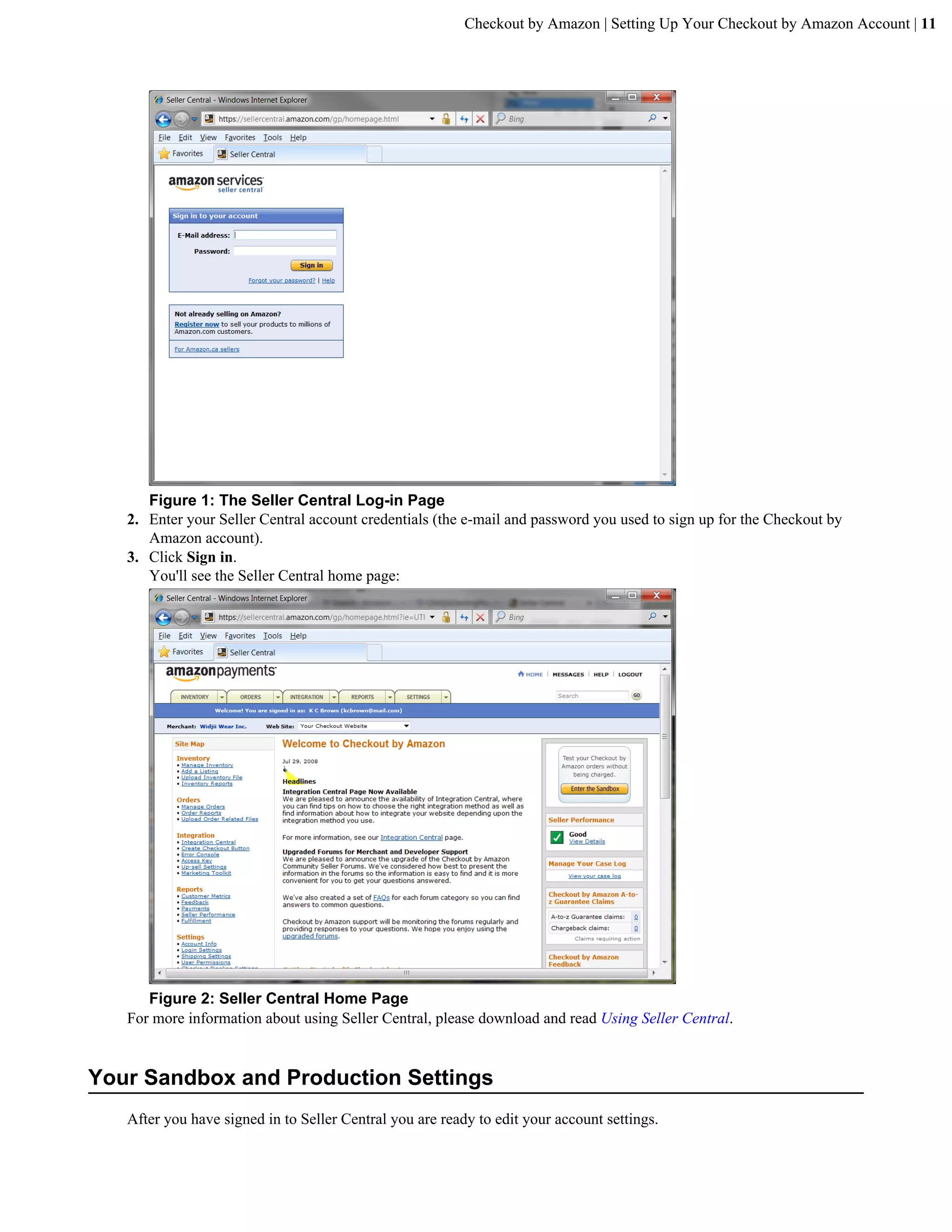 Checkout by Amazon | Setting Up Your Checkout by Amazon Account | 11




      Figure 1: The Seller Central Log-in Page
   2. Enter your Seller Central account credentials (the e-mail and password you used to sign up for the Checkout by
      Amazon account).
   3. Click Sign in.
      You'll see the Seller Central home page:




      Figure 2: Seller Central Home Page
   For more information about using Seller Central, please download and read Using Seller Central.


Your Sandbox and Production Settings
   After you have signed in to Seller Central you are ready to edit your account settings.
 