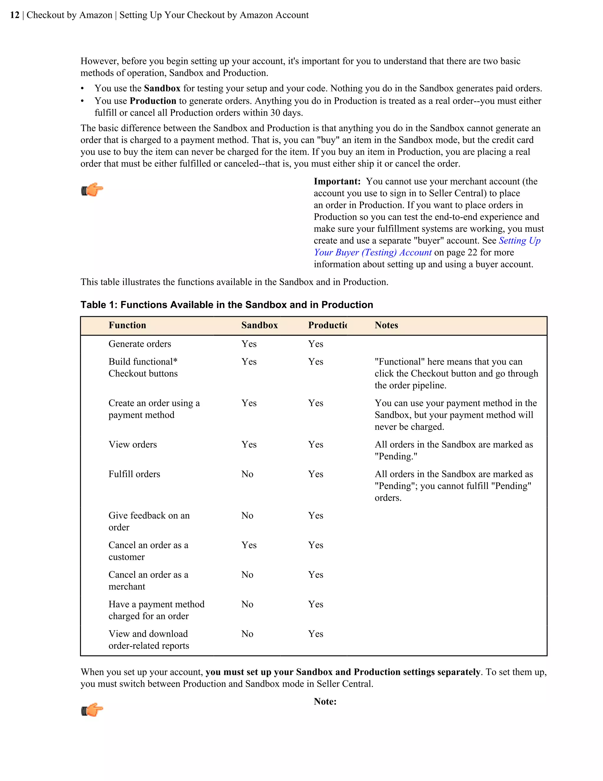 12 | Checkout by Amazon | Setting Up Your Checkout by Amazon Account



                However, before you begin setting up your account, it's important for you to understand that there are two basic
                methods of operation, Sandbox and Production.
                &bull;   You use the Sandbox for testing your setup and your code. Nothing you do in the Sandbox generates paid orders.
                &bull;   You use Production to generate orders. Anything you do in Production is treated as a real order--you must either
                    fulfill or cancel all Production orders within 30 days.
                The basic difference between the Sandbox and Production is that anything you do in the Sandbox cannot generate an
                order that is charged to a payment method. That is, you can "buy" an item in the Sandbox mode, but the credit card
                you use to buy the item can never be charged for the item. If you buy an item in Production, you are placing a real
                order that must be either fulfilled or canceled--that is, you must either ship it or cancel the order.
                                                                            Important: You cannot use your merchant account (the
                                                                            account you use to sign in to Seller Central) to place
                                                                            an order in Production. If you want to place orders in
                                                                            Production so you can test the end-to-end experience and
                                                                            make sure your fulfillment systems are working, you must
                                                                            create and use a separate "buyer" account. See Setting Up
                                                                            Your Buyer (Testing) Account on page 22 for more
                                                                            information about setting up and using a buyer account.
                This table illustrates the functions available in the Sandbox and in Production.

                Table 1: Functions Available in the Sandbox and in Production

                       Function                          Sandbox           Production       Notes
                       Generate orders                   Yes               Yes
                       Build functional*                 Yes               Yes              "Functional" here means that you can
                       Checkout buttons                                                     click the Checkout button and go through
                                                                                            the order pipeline.
                       Create an order using a           Yes               Yes              You can use your payment method in the
                       payment method                                                       Sandbox, but your payment method will
                                                                                            never be charged.
                       View orders                       Yes               Yes              All orders in the Sandbox are marked as
                                                                                            "Pending."
                       Fulfill orders                    No                Yes              All orders in the Sandbox are marked as
                                                                                            "Pending"; you cannot fulfill "Pending"
                                                                                            orders.
                       Give feedback on an               No                Yes
                       order
                       Cancel an order as a              Yes               Yes
                       customer
                       Cancel an order as a              No                Yes
                       merchant
                       Have a payment method             No                Yes
                       charged for an order
                       View and download                 No                Yes
                       order-related reports

                When you set up your account, you must set up your Sandbox and Production settings separately. To set them up,
                you must switch between Production and Sandbox mode in Seller Central.
                                                                            Note:
 