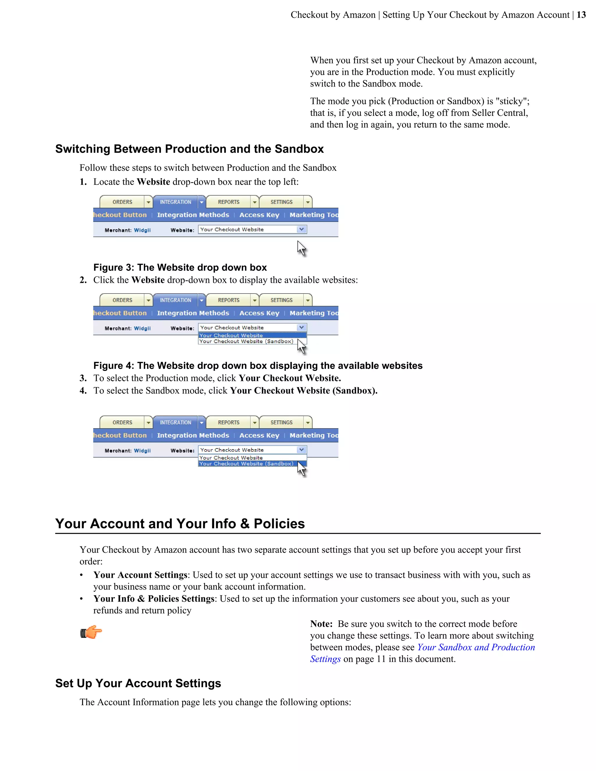 Checkout by Amazon | Setting Up Your Checkout by Amazon Account | 13



                                                             When you first set up your Checkout by Amazon account,
                                                             you are in the Production mode. You must explicitly
                                                             switch to the Sandbox mode.
                                                             The mode you pick (Production or Sandbox) is "sticky";
                                                             that is, if you select a mode, log off from Seller Central,
                                                             and then log in again, you return to the same mode.

Switching Between Production and the Sandbox
    Follow these steps to switch between Production and the Sandbox
    1. Locate the Website drop-down box near the top left:




       Figure 3: The Website drop down box
    2. Click the Website drop-down box to display the available websites:




       Figure 4: The Website drop down box displaying the available websites
    3. To select the Production mode, click Your Checkout Website.
    4. To select the Sandbox mode, click Your Checkout Website (Sandbox).




Your Account and Your Info & Policies
    Your Checkout by Amazon account has two separate account settings that you set up before you accept your first
    order:
    &bull; Your Account Settings: Used to set up your account settings we use to transact business with with you, such as
       your business name or your bank account information.
    &bull; Your Info & Policies Settings: Used to set up the information your customers see about you, such as your
       refunds and return policy
                                                             Note: Be sure you switch to the correct mode before
                                                             you change these settings. To learn more about switching
                                                             between modes, please see Your Sandbox and Production
                                                             Settings on page 11 in this document.

Set Up Your Account Settings
    The Account Information page lets you change the following options:
 