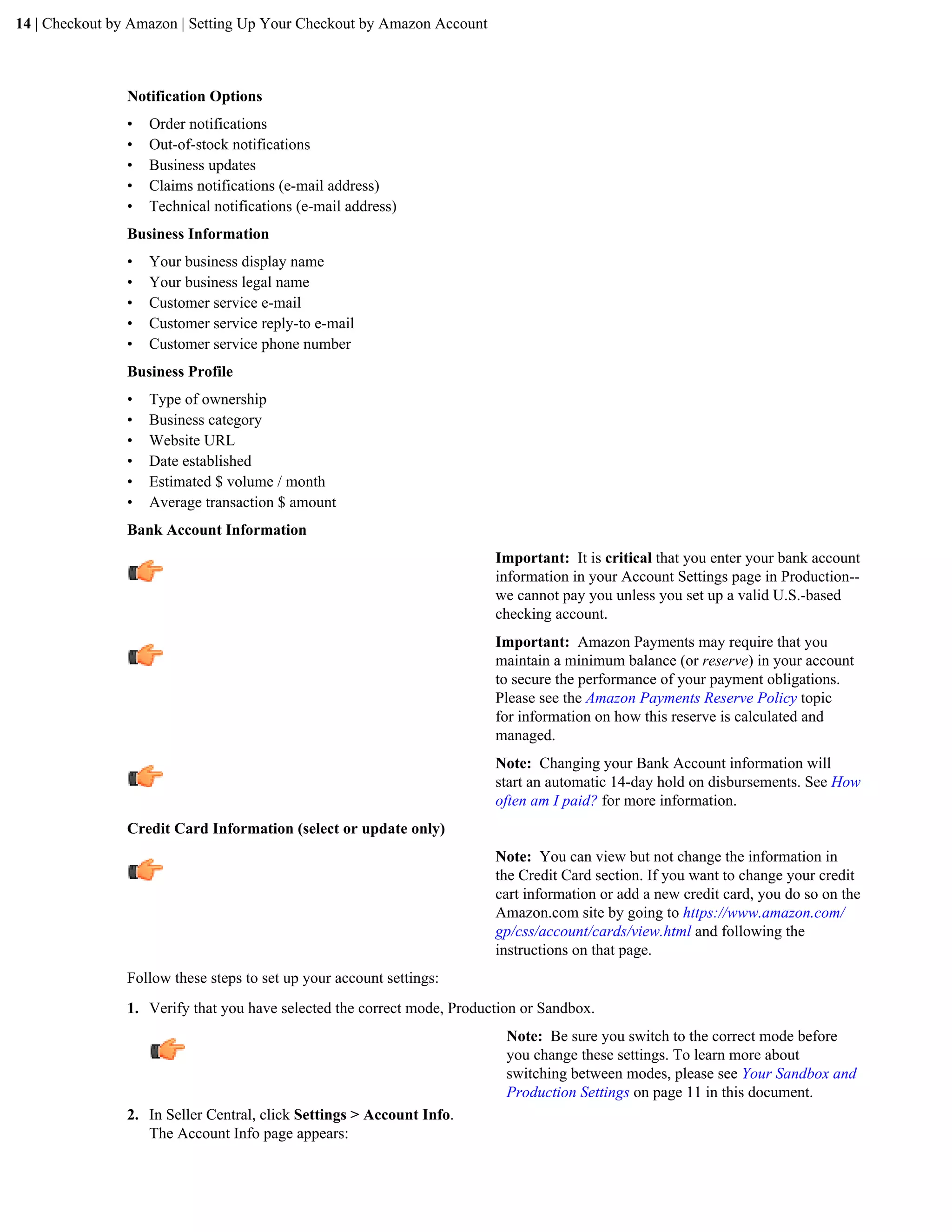 14 | Checkout by Amazon | Setting Up Your Checkout by Amazon Account



                Notification Options
                &bull;   Order notifications
                &bull;   Out-of-stock notifications
                &bull;   Business updates
                &bull;   Claims notifications (e-mail address)
                &bull;   Technical notifications (e-mail address)
                Business Information
                &bull;   Your business display name
                &bull;   Your business legal name
                &bull;   Customer service e-mail
                &bull;   Customer service reply-to e-mail
                &bull;   Customer service phone number
                Business Profile
                &bull;   Type of ownership
                &bull;   Business category
                &bull;   Website URL
                &bull;   Date established
                &bull;   Estimated $ volume / month
                &bull;   Average transaction $ amount
                Bank Account Information
                                                                         Important: It is critical that you enter your bank account
                                                                         information in your Account Settings page in Production--
                                                                         we cannot pay you unless you set up a valid U.S.-based
                                                                         checking account.
                                                                         Important: Amazon Payments may require that you
                                                                         maintain a minimum balance (or reserve) in your account
                                                                         to secure the performance of your payment obligations.
                                                                         Please see the Amazon Payments Reserve Policy topic
                                                                         for information on how this reserve is calculated and
                                                                         managed.
                                                                         Note: Changing your Bank Account information will
                                                                         start an automatic 14-day hold on disbursements. See How
                                                                         often am I paid? for more information.
                Credit Card Information (select or update only)
                                                                         Note: You can view but not change the information in
                                                                         the Credit Card section. If you want to change your credit
                                                                         cart information or add a new credit card, you do so on the
                                                                         Amazon.com site by going to https://www.amazon.com/
                                                                         gp/css/account/cards/view.html and following the
                                                                         instructions on that page.
                Follow these steps to set up your account settings:
                1. Verify that you have selected the correct mode, Production or Sandbox.
                                                                           Note: Be sure you switch to the correct mode before
                                                                           you change these settings. To learn more about
                                                                           switching between modes, please see Your Sandbox and
                                                                           Production Settings on page 11 in this document.
                2. In Seller Central, click Settings > Account Info.
                   The Account Info page appears:
 