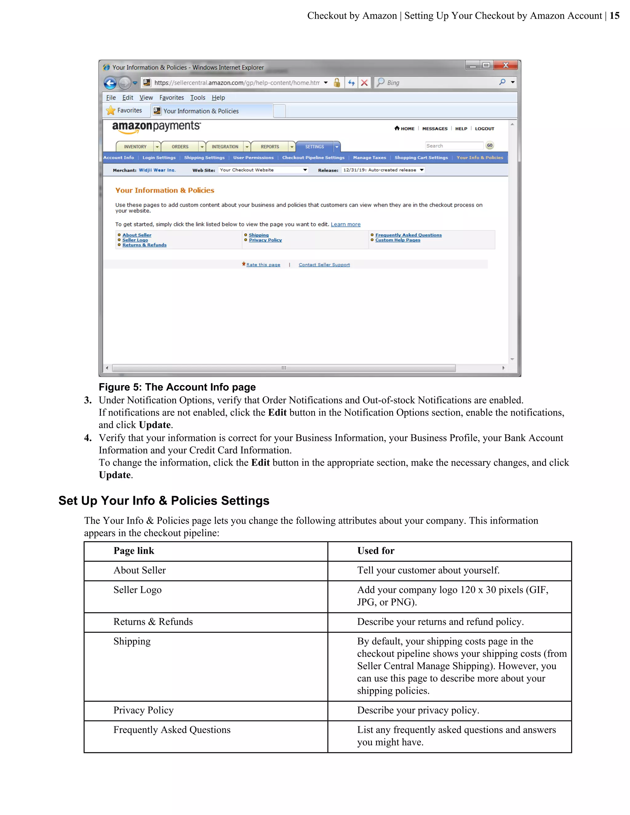 Checkout by Amazon | Setting Up Your Checkout by Amazon Account | 15




       Figure 5: The Account Info page
    3. Under Notification Options, verify that Order Notifications and Out-of-stock Notifications are enabled.
       If notifications are not enabled, click the Edit button in the Notification Options section, enable the notifications,
       and click Update.
    4. Verify that your information is correct for your Business Information, your Business Profile, your Bank Account
       Information and your Credit Card Information.
       To change the information, click the Edit button in the appropriate section, make the necessary changes, and click
       Update.

Set Up Your Info & Policies Settings
    The Your Info & Policies page lets you change the following attributes about your company. This information
    appears in the checkout pipeline:
           Page link                                                    Used for
           About Seller                                                 Tell your customer about yourself.
           Seller Logo                                                  Add your company logo 120 x 30 pixels (GIF,
                                                                        JPG, or PNG).
           Returns & Refunds                                            Describe your returns and refund policy.
           Shipping                                                     By default, your shipping costs page in the
                                                                        checkout pipeline shows your shipping costs (from
                                                                        Seller Central Manage Shipping). However, you
                                                                        can use this page to describe more about your
                                                                        shipping policies.
           Privacy Policy                                               Describe your privacy policy.
           Frequently Asked Questions                                   List any frequently asked questions and answers
                                                                        you might have.
 