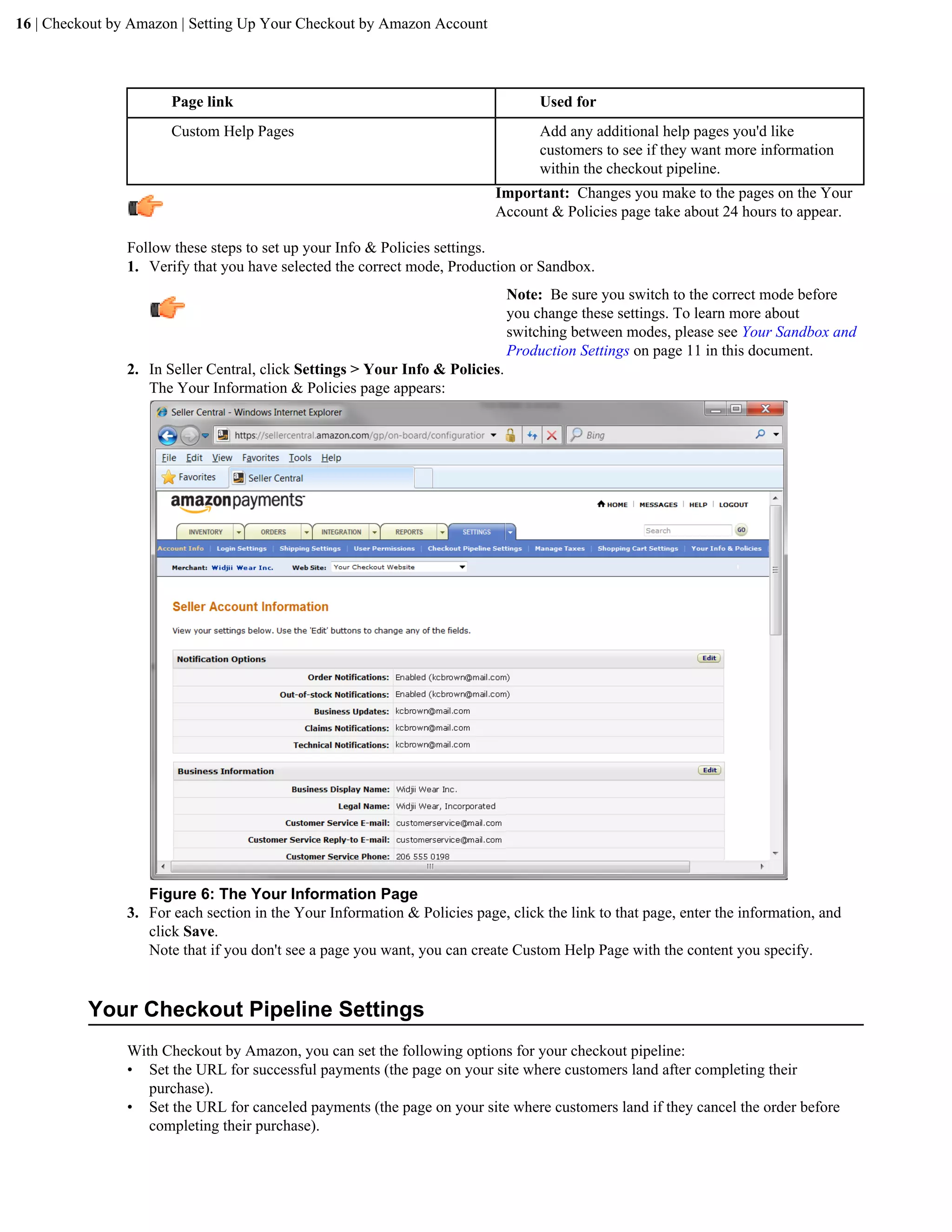 16 | Checkout by Amazon | Setting Up Your Checkout by Amazon Account




                       Page link                                                   Used for
                       Custom Help Pages                                           Add any additional help pages you'd like
                                                                                   customers to see if they want more information
                                                                                   within the checkout pipeline.
                                                                           Important: Changes you make to the pages on the Your
                                                                           Account & Policies page take about 24 hours to appear.

                Follow these steps to set up your Info & Policies settings.
                1. Verify that you have selected the correct mode, Production or Sandbox.
                                                                               Note: Be sure you switch to the correct mode before
                                                                               you change these settings. To learn more about
                                                                               switching between modes, please see Your Sandbox and
                                                                               Production Settings on page 11 in this document.
                2. In Seller Central, click Settings > Your Info & Policies.
                   The Your Information & Policies page appears:




                   Figure 6: The Your Information Page
                3. For each section in the Your Information & Policies page, click the link to that page, enter the information, and
                   click Save.
                   Note that if you don't see a page you want, you can create Custom Help Page with the content you specify.


          Your Checkout Pipeline Settings
                With Checkout by Amazon, you can set the following options for your checkout pipeline:
                &bull; Set the URL for successful payments (the page on your site where customers land after completing their
                   purchase).
                &bull; Set the URL for canceled payments (the page on your site where customers land if they cancel the order before
                   completing their purchase).
 