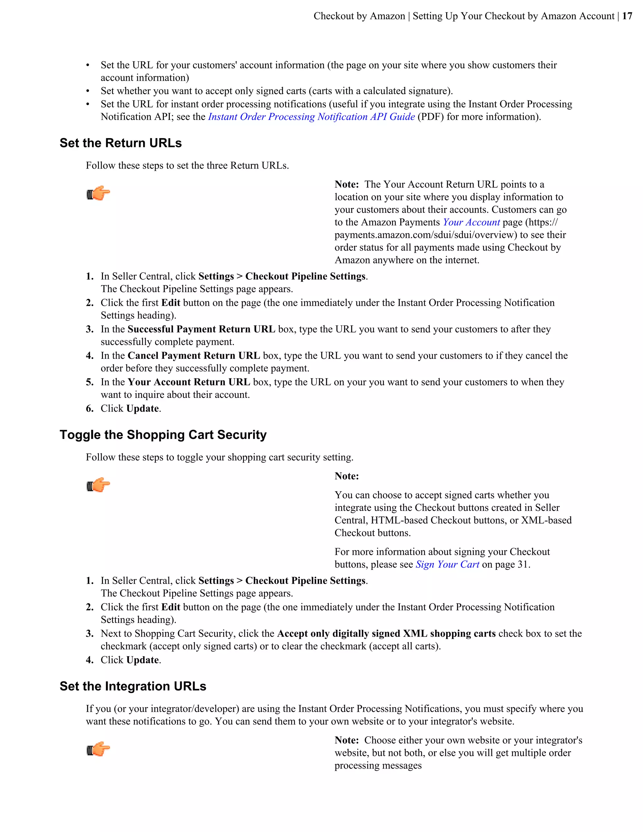 Checkout by Amazon | Setting Up Your Checkout by Amazon Account | 17



    &bull;   Set the URL for your customers' account information (the page on your site where you show customers their
        account information)
    &bull;   Set whether you want to accept only signed carts (carts with a calculated signature).
    &bull;   Set the URL for instant order processing notifications (useful if you integrate using the Instant Order Processing
        Notification API; see the Instant Order Processing Notification API Guide (PDF) for more information).

Set the Return URLs
    Follow these steps to set the three Return URLs.
                                                                Note: The Your Account Return URL points to a
                                                                location on your site where you display information to
                                                                your customers about their accounts. Customers can go
                                                                to the Amazon Payments Your Account page (https://
                                                                payments.amazon.com/sdui/sdui/overview) to see their
                                                                order status for all payments made using Checkout by
                                                                Amazon anywhere on the internet.
    1. In Seller Central, click Settings > Checkout Pipeline Settings.
       The Checkout Pipeline Settings page appears.
    2. Click the first Edit button on the page (the one immediately under the Instant Order Processing Notification
       Settings heading).
    3. In the Successful Payment Return URL box, type the URL you want to send your customers to after they
       successfully complete payment.
    4. In the Cancel Payment Return URL box, type the URL you want to send your customers to if they cancel the
       order before they successfully complete payment.
    5. In the Your Account Return URL box, type the URL on your you want to send your customers to when they
       want to inquire about their account.
    6. Click Update.

Toggle the Shopping Cart Security
    Follow these steps to toggle your shopping cart security setting.
                                                                Note:
                                                                You can choose to accept signed carts whether you
                                                                integrate using the Checkout buttons created in Seller
                                                                Central, HTML-based Checkout buttons, or XML-based
                                                                Checkout buttons.
                                                                For more information about signing your Checkout
                                                                buttons, please see Sign Your Cart on page 31.
    1. In Seller Central, click Settings > Checkout Pipeline Settings.
       The Checkout Pipeline Settings page appears.
    2. Click the first Edit button on the page (the one immediately under the Instant Order Processing Notification
       Settings heading).
    3. Next to Shopping Cart Security, click the Accept only digitally signed XML shopping carts check box to set the
       checkmark (accept only signed carts) or to clear the checkmark (accept all carts).
    4. Click Update.

Set the Integration URLs
    If you (or your integrator/developer) are using the Instant Order Processing Notifications, you must specify where you
    want these notifications to go. You can send them to your own website or to your integrator's website.
                                                                Note: Choose either your own website or your integrator's
                                                                website, but not both, or else you will get multiple order
                                                                processing messages
 