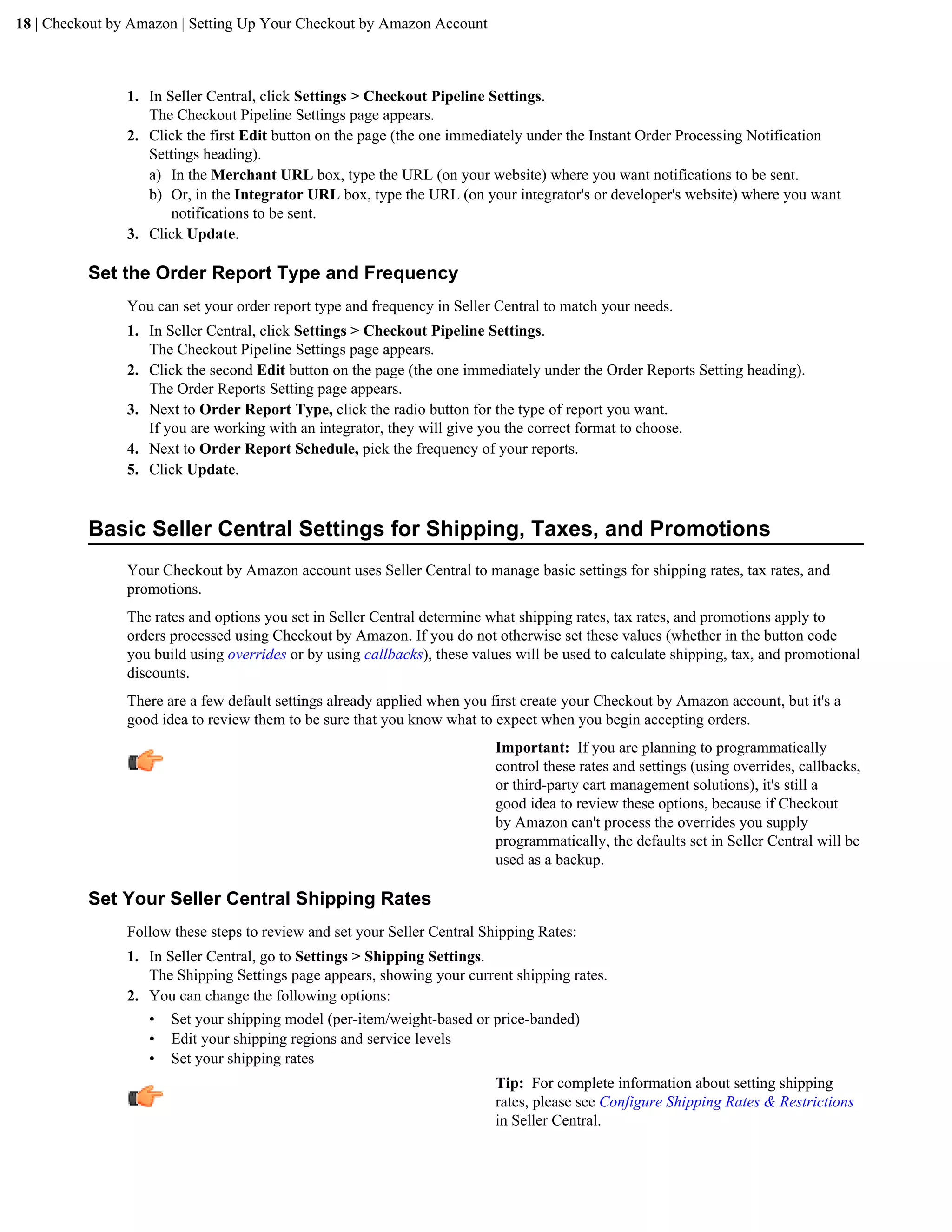 18 | Checkout by Amazon | Setting Up Your Checkout by Amazon Account



                1. In Seller Central, click Settings > Checkout Pipeline Settings.
                   The Checkout Pipeline Settings page appears.
                2. Click the first Edit button on the page (the one immediately under the Instant Order Processing Notification
                   Settings heading).
                   a) In the Merchant URL box, type the URL (on your website) where you want notifications to be sent.
                   b) Or, in the Integrator URL box, type the URL (on your integrator's or developer's website) where you want
                       notifications to be sent.
                3. Click Update.

          Set the Order Report Type and Frequency
                You can set your order report type and frequency in Seller Central to match your needs.
                1. In Seller Central, click Settings > Checkout Pipeline Settings.
                   The Checkout Pipeline Settings page appears.
                2. Click the second Edit button on the page (the one immediately under the Order Reports Setting heading).
                   The Order Reports Setting page appears.
                3. Next to Order Report Type, click the radio button for the type of report you want.
                   If you are working with an integrator, they will give you the correct format to choose.
                4. Next to Order Report Schedule, pick the frequency of your reports.
                5. Click Update.


          Basic Seller Central Settings for Shipping, Taxes, and Promotions
                Your Checkout by Amazon account uses Seller Central to manage basic settings for shipping rates, tax rates, and
                promotions.
                The rates and options you set in Seller Central determine what shipping rates, tax rates, and promotions apply to
                orders processed using Checkout by Amazon. If you do not otherwise set these values (whether in the button code
                you build using overrides or by using callbacks), these values will be used to calculate shipping, tax, and promotional
                discounts.
                There are a few default settings already applied when you first create your Checkout by Amazon account, but it's a
                good idea to review them to be sure that you know what to expect when you begin accepting orders.
                                                                           Important: If you are planning to programmatically
                                                                           control these rates and settings (using overrides, callbacks,
                                                                           or third-party cart management solutions), it's still a
                                                                           good idea to review these options, because if Checkout
                                                                           by Amazon can't process the overrides you supply
                                                                           programmatically, the defaults set in Seller Central will be
                                                                           used as a backup.

          Set Your Seller Central Shipping Rates
                Follow these steps to review and set your Seller Central Shipping Rates:
                1. In Seller Central, go to Settings > Shipping Settings.
                   The Shipping Settings page appears, showing your current shipping rates.
                2. You can change the following options:
                   &bull; Set your shipping model (per-item/weight-based or price-banded)
                   &bull; Edit your shipping regions and service levels
                   &bull; Set your shipping rates
                                                                           Tip: For complete information about setting shipping
                                                                           rates, please see Configure Shipping Rates & Restrictions
                                                                           in Seller Central.
 