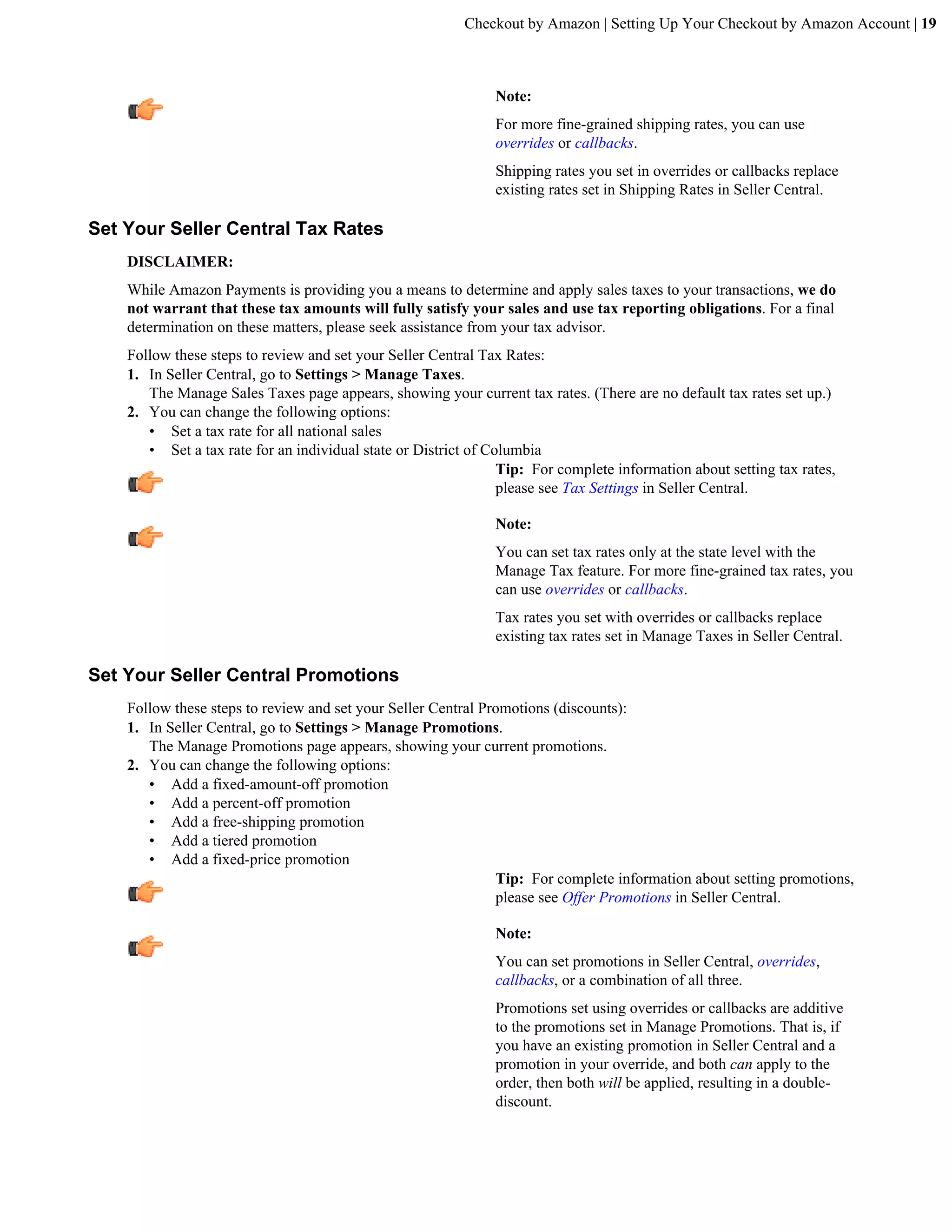 Checkout by Amazon | Setting Up Your Checkout by Amazon Account | 19



                                                               Note:
                                                               For more fine-grained shipping rates, you can use
                                                               overrides or callbacks.
                                                               Shipping rates you set in overrides or callbacks replace
                                                               existing rates set in Shipping Rates in Seller Central.

Set Your Seller Central Tax Rates
    DISCLAIMER:
    While Amazon Payments is providing you a means to determine and apply sales taxes to your transactions, we do
    not warrant that these tax amounts will fully satisfy your sales and use tax reporting obligations. For a final
    determination on these matters, please seek assistance from your tax advisor.
    Follow these steps to review and set your Seller Central Tax Rates:
    1. In Seller Central, go to Settings > Manage Taxes.
       The Manage Sales Taxes page appears, showing your current tax rates. (There are no default tax rates set up.)
    2. You can change the following options:
       &bull; Set a tax rate for all national sales
       &bull; Set a tax rate for an individual state or District of Columbia
                                                                 Tip: For complete information about setting tax rates,
                                                                 please see Tax Settings in Seller Central.

                                                               Note:
                                                               You can set tax rates only at the state level with the
                                                               Manage Tax feature. For more fine-grained tax rates, you
                                                               can use overrides or callbacks.
                                                               Tax rates you set with overrides or callbacks replace
                                                               existing tax rates set in Manage Taxes in Seller Central.

Set Your Seller Central Promotions
    Follow these steps to review and set your Seller Central Promotions (discounts):
    1. In Seller Central, go to Settings > Manage Promotions.
       The Manage Promotions page appears, showing your current promotions.
    2. You can change the following options:
       &bull; Add a fixed-amount-off promotion
       &bull; Add a percent-off promotion
       &bull; Add a free-shipping promotion
       &bull; Add a tiered promotion
       &bull; Add a fixed-price promotion
                                                               Tip: For complete information about setting promotions,
                                                               please see Offer Promotions in Seller Central.

                                                               Note:
                                                               You can set promotions in Seller Central, overrides,
                                                               callbacks, or a combination of all three.
                                                               Promotions set using overrides or callbacks are additive
                                                               to the promotions set in Manage Promotions. That is, if
                                                               you have an existing promotion in Seller Central and a
                                                               promotion in your override, and both can apply to the
                                                               order, then both will be applied, resulting in a double-
                                                               discount.
 