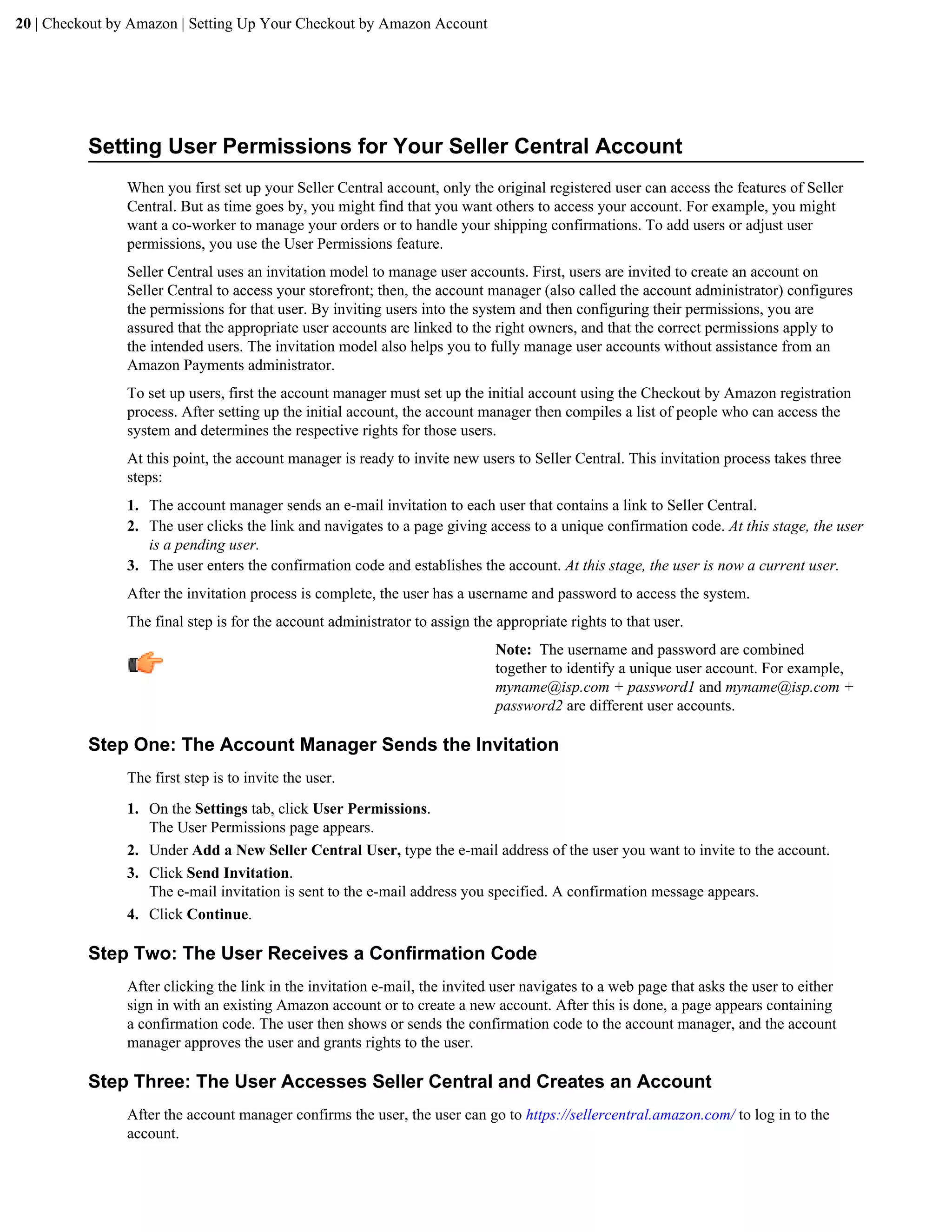 20 | Checkout by Amazon | Setting Up Your Checkout by Amazon Account




          Setting User Permissions for Your Seller Central Account
                When you first set up your Seller Central account, only the original registered user can access the features of Seller
                Central. But as time goes by, you might find that you want others to access your account. For example, you might
                want a co-worker to manage your orders or to handle your shipping confirmations. To add users or adjust user
                permissions, you use the User Permissions feature.
                Seller Central uses an invitation model to manage user accounts. First, users are invited to create an account on
                Seller Central to access your storefront; then, the account manager (also called the account administrator) configures
                the permissions for that user. By inviting users into the system and then configuring their permissions, you are
                assured that the appropriate user accounts are linked to the right owners, and that the correct permissions apply to
                the intended users. The invitation model also helps you to fully manage user accounts without assistance from an
                Amazon Payments administrator.
                To set up users, first the account manager must set up the initial account using the Checkout by Amazon registration
                process. After setting up the initial account, the account manager then compiles a list of people who can access the
                system and determines the respective rights for those users.
                At this point, the account manager is ready to invite new users to Seller Central. This invitation process takes three
                steps:
                1. The account manager sends an e-mail invitation to each user that contains a link to Seller Central.
                2. The user clicks the link and navigates to a page giving access to a unique confirmation code. At this stage, the user
                   is a pending user.
                3. The user enters the confirmation code and establishes the account. At this stage, the user is now a current user.
                After the invitation process is complete, the user has a username and password to access the system.
                The final step is for the account administrator to assign the appropriate rights to that user.
                                                                              Note: The username and password are combined
                                                                              together to identify a unique user account. For example,
                                                                              myname@isp.com + password1 and myname@isp.com +
                                                                              password2 are different user accounts.

          Step One: The Account Manager Sends the Invitation
                The first step is to invite the user.
                1. On the Settings tab, click User Permissions.
                   The User Permissions page appears.
                2. Under Add a New Seller Central User, type the e-mail address of the user you want to invite to the account.
                3. Click Send Invitation.
                   The e-mail invitation is sent to the e-mail address you specified. A confirmation message appears.
                4. Click Continue.

          Step Two: The User Receives a Confirmation Code
                After clicking the link in the invitation e-mail, the invited user navigates to a web page that asks the user to either
                sign in with an existing Amazon account or to create a new account. After this is done, a page appears containing
                a confirmation code. The user then shows or sends the confirmation code to the account manager, and the account
                manager approves the user and grants rights to the user.

          Step Three: The User Accesses Seller Central and Creates an Account
                After the account manager confirms the user, the user can go to https://sellercentral.amazon.com/ to log in to the
                account.
 