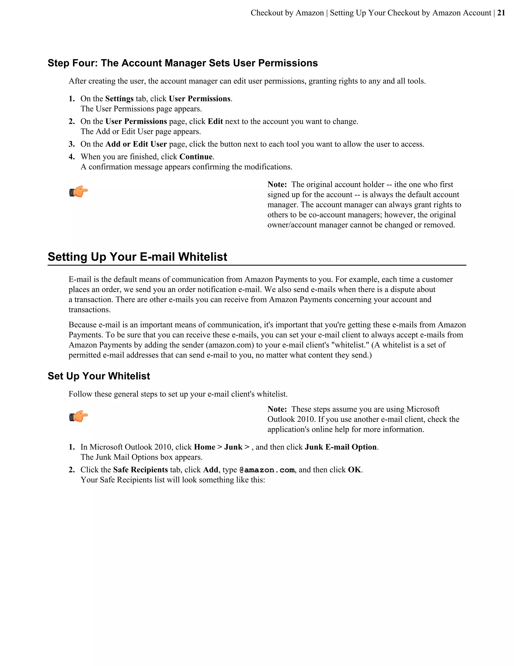 Checkout by Amazon | Setting Up Your Checkout by Amazon Account | 21




Step Four: The Account Manager Sets User Permissions
    After creating the user, the account manager can edit user permissions, granting rights to any and all tools.

    1. On the Settings tab, click User Permissions.
       The User Permissions page appears.
    2. On the User Permissions page, click Edit next to the account you want to change.
       The Add or Edit User page appears.
    3. On the Add or Edit User page, click the button next to each tool you want to allow the user to access.
    4. When you are finished, click Continue.
       A confirmation message appears confirming the modifications.

                                                                 Note: The original account holder -- ithe one who first
                                                                 signed up for the account -- is always the default account
                                                                 manager. The account manager can always grant rights to
                                                                 others to be co-account managers; however, the original
                                                                 owner/account manager cannot be changed or removed.


Setting Up Your E-mail Whitelist
    E-mail is the default means of communication from Amazon Payments to you. For example, each time a customer
    places an order, we send you an order notification e-mail. We also send e-mails when there is a dispute about
    a transaction. There are other e-mails you can receive from Amazon Payments concerning your account and
    transactions.
    Because e-mail is an important means of communication, it's important that you're getting these e-mails from Amazon
    Payments. To be sure that you can receive these e-mails, you can set your e-mail client to always accept e-mails from
    Amazon Payments by adding the sender (amazon.com) to your e-mail client's "whitelist." (A whitelist is a set of
    permitted e-mail addresses that can send e-mail to you, no matter what content they send.)

Set Up Your Whitelist
    Follow these general steps to set up your e-mail client's whitelist.
                                                                 Note: These steps assume you are using Microsoft
                                                                 Outlook 2010. If you use another e-mail client, check the
                                                                 application's online help for more information.

    1. In Microsoft Outlook 2010, click Home > Junk > , and then click Junk E-mail Option.
       The Junk Mail Options box appears.
    2. Click the Safe Recipients tab, click Add, type @amazon.com, and then click OK.
       Your Safe Recipients list will look something like this:
 