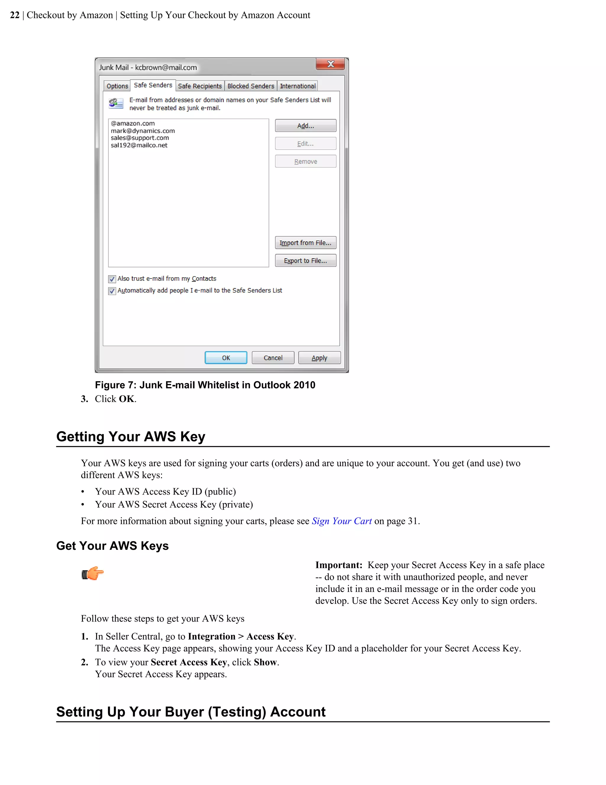 22 | Checkout by Amazon | Setting Up Your Checkout by Amazon Account




                   Figure 7: Junk E-mail Whitelist in Outlook 2010
                3. Click OK.


          Getting Your AWS Key
                Your AWS keys are used for signing your carts (orders) and are unique to your account. You get (and use) two
                different AWS keys:
                &bull;   Your AWS Access Key ID (public)
                &bull;   Your AWS Secret Access Key (private)
                For more information about signing your carts, please see Sign Your Cart on page 31.

          Get Your AWS Keys
                                                                          Important: Keep your Secret Access Key in a safe place
                                                                          -- do not share it with unauthorized people, and never
                                                                          include it in an e-mail message or in the order code you
                                                                          develop. Use the Secret Access Key only to sign orders.
                Follow these steps to get your AWS keys
                1. In Seller Central, go to Integration > Access Key.
                   The Access Key page appears, showing your Access Key ID and a placeholder for your Secret Access Key.
                2. To view your Secret Access Key, click Show.
                   Your Secret Access Key appears.


          Setting Up Your Buyer (Testing) Account
 