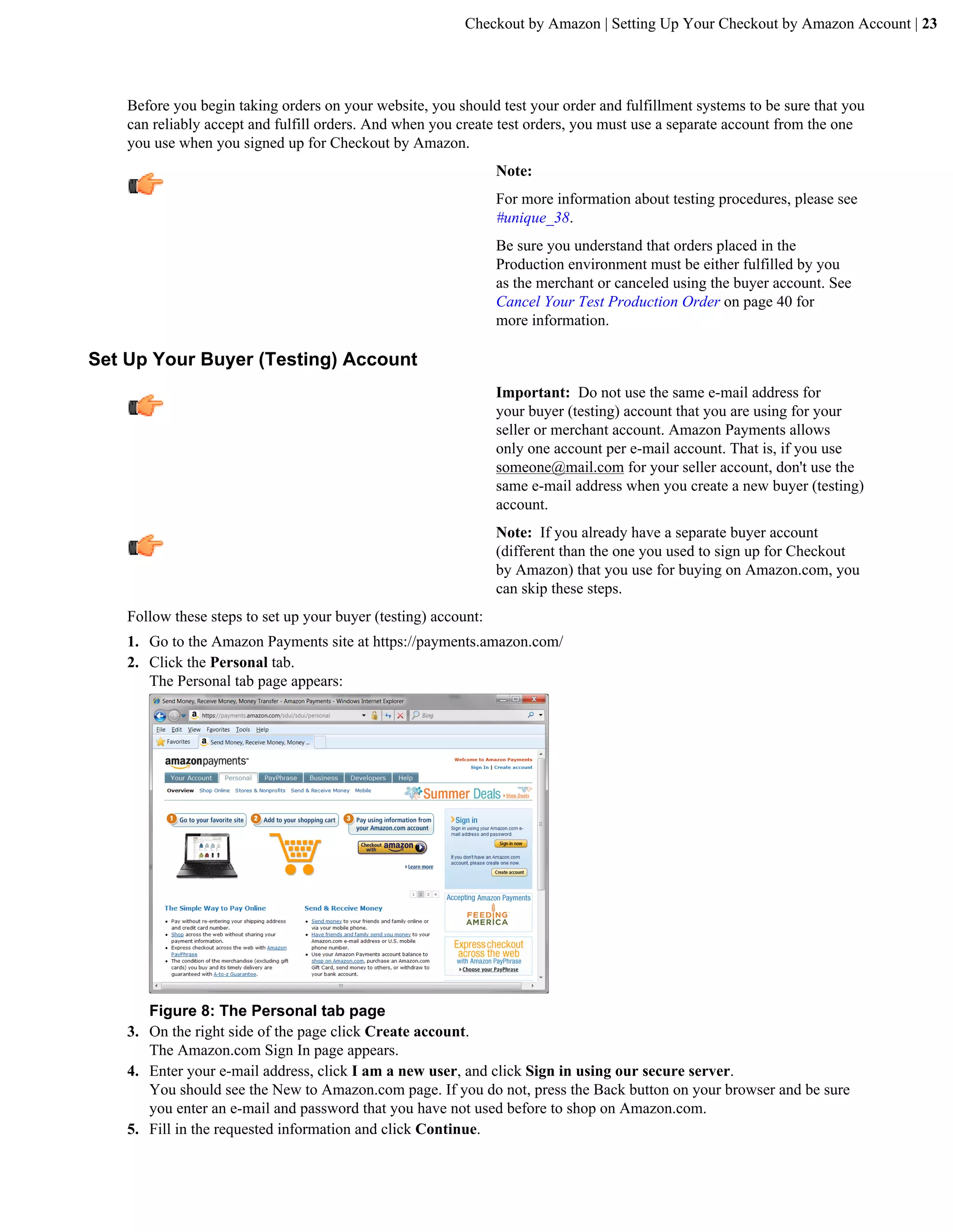 Checkout by Amazon | Setting Up Your Checkout by Amazon Account | 23




    Before you begin taking orders on your website, you should test your order and fulfillment systems to be sure that you
    can reliably accept and fulfill orders. And when you create test orders, you must use a separate account from the one
    you use when you signed up for Checkout by Amazon.
                                                                 Note:
                                                                 For more information about testing procedures, please see
                                                                 #unique_38.
                                                                 Be sure you understand that orders placed in the
                                                                 Production environment must be either fulfilled by you
                                                                 as the merchant or canceled using the buyer account. See
                                                                 Cancel Your Test Production Order on page 40 for
                                                                 more information.

Set Up Your Buyer (Testing) Account
                                                                 Important: Do not use the same e-mail address for
                                                                 your buyer (testing) account that you are using for your
                                                                 seller or merchant account. Amazon Payments allows
                                                                 only one account per e-mail account. That is, if you use
                                                                 someone@mail.com for your seller account, don't use the
                                                                 same e-mail address when you create a new buyer (testing)
                                                                 account.
                                                                 Note: If you already have a separate buyer account
                                                                 (different than the one you used to sign up for Checkout
                                                                 by Amazon) that you use for buying on Amazon.com, you
                                                                 can skip these steps.
    Follow these steps to set up your buyer (testing) account:
    1. Go to the Amazon Payments site at https://payments.amazon.com/
    2. Click the Personal tab.
       The Personal tab page appears:




       Figure 8: The Personal tab page
    3. On the right side of the page click Create account.
       The Amazon.com Sign In page appears.
    4. Enter your e-mail address, click I am a new user, and click Sign in using our secure server.
       You should see the New to Amazon.com page. If you do not, press the Back button on your browser and be sure
       you enter an e-mail and password that you have not used before to shop on Amazon.com.
    5. Fill in the requested information and click Continue.
 