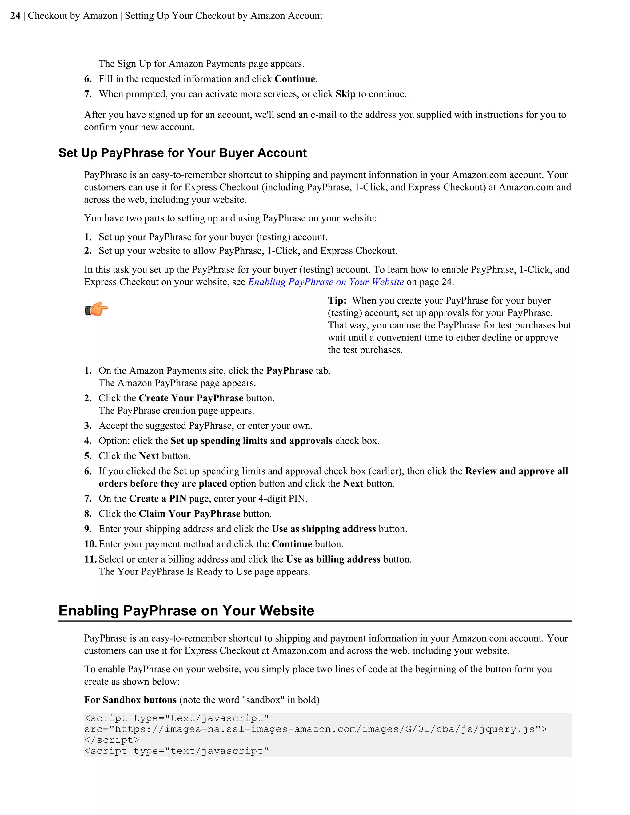 24 | Checkout by Amazon | Setting Up Your Checkout by Amazon Account



                   The Sign Up for Amazon Payments page appears.
                6. Fill in the requested information and click Continue.
                7. When prompted, you can activate more services, or click Skip to continue.

                After you have signed up for an account, we'll send an e-mail to the address you supplied with instructions for you to
                confirm your new account.

          Set Up PayPhrase for Your Buyer Account
                PayPhrase is an easy-to-remember shortcut to shipping and payment information in your Amazon.com account. Your
                customers can use it for Express Checkout (including PayPhrase, 1-Click, and Express Checkout) at Amazon.com and
                across the web, including your website.
                You have two parts to setting up and using PayPhrase on your website:
                1. Set up your PayPhrase for your buyer (testing) account.
                2. Set up your website to allow PayPhrase, 1-Click, and Express Checkout.
                In this task you set up the PayPhrase for your buyer (testing) account. To learn how to enable PayPhrase, 1-Click, and
                Express Checkout on your website, see Enabling PayPhrase on Your Website on page 24.
                                                                           Tip: When you create your PayPhrase for your buyer
                                                                           (testing) account, set up approvals for your PayPhrase.
                                                                           That way, you can use the PayPhrase for test purchases but
                                                                           wait until a convenient time to either decline or approve
                                                                           the test purchases.

                1. On the Amazon Payments site, click the PayPhrase tab.
                    The Amazon PayPhrase page appears.
                2. Click the Create Your PayPhrase button.
                    The PayPhrase creation page appears.
                3. Accept the suggested PayPhrase, or enter your own.
                4. Option: click the Set up spending limits and approvals check box.
                5. Click the Next button.
                6. If you clicked the Set up spending limits and approval check box (earlier), then click the Review and approve all
                    orders before they are placed option button and click the Next button.
                7. On the Create a PIN page, enter your 4-digit PIN.
                8. Click the Claim Your PayPhrase button.
                9. Enter your shipping address and click the Use as shipping address button.
                10. Enter your payment method and click the Continue button.
                11. Select or enter a billing address and click the Use as billing address button.
                    The Your PayPhrase Is Ready to Use page appears.


          Enabling PayPhrase on Your Website
                PayPhrase is an easy-to-remember shortcut to shipping and payment information in your Amazon.com account. Your
                customers can use it for Express Checkout at Amazon.com and across the web, including your website.
                To enable PayPhrase on your website, you simply place two lines of code at the beginning of the button form you
                create as shown below:
                For Sandbox buttons (note the word "sandbox" in bold)
                <script type="text/javascript"
                src="https://images-na.ssl-images-amazon.com/images/G/01/cba/js/jquery.js">
                </script>
                <script type="text/javascript"
 