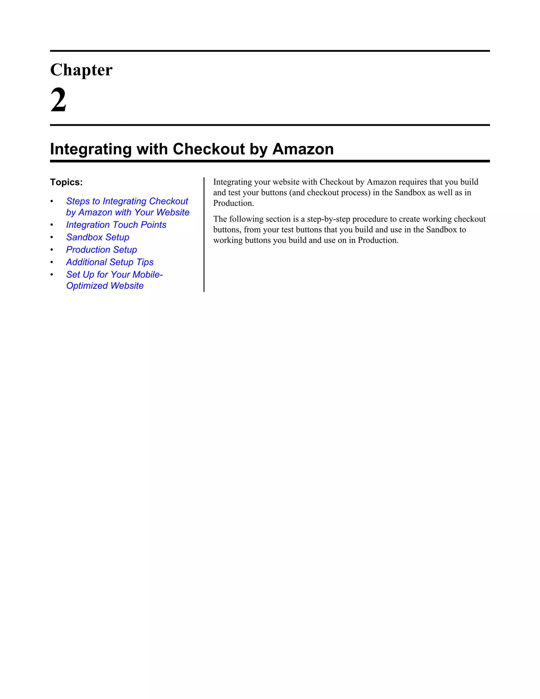 Chapter

2
Integrating with Checkout by Amazon
Topics:                             Integrating your website with Checkout by Amazon requires that you build
                                    and test your buttons (and checkout process) in the Sandbox as well as in
&bull;   Steps to Integrating Checkout   Production.
    by Amazon with Your Website
                                    The following section is a step-by-step procedure to create working checkout
&bull;   Integration Touch Points        buttons, from your test buttons that you build and use in the Sandbox to
&bull;   Sandbox Setup                   working buttons you build and use on in Production.
&bull;   Production Setup
&bull;   Additional Setup Tips
&bull;   Set Up for Your Mobile-
    Optimized Website
 