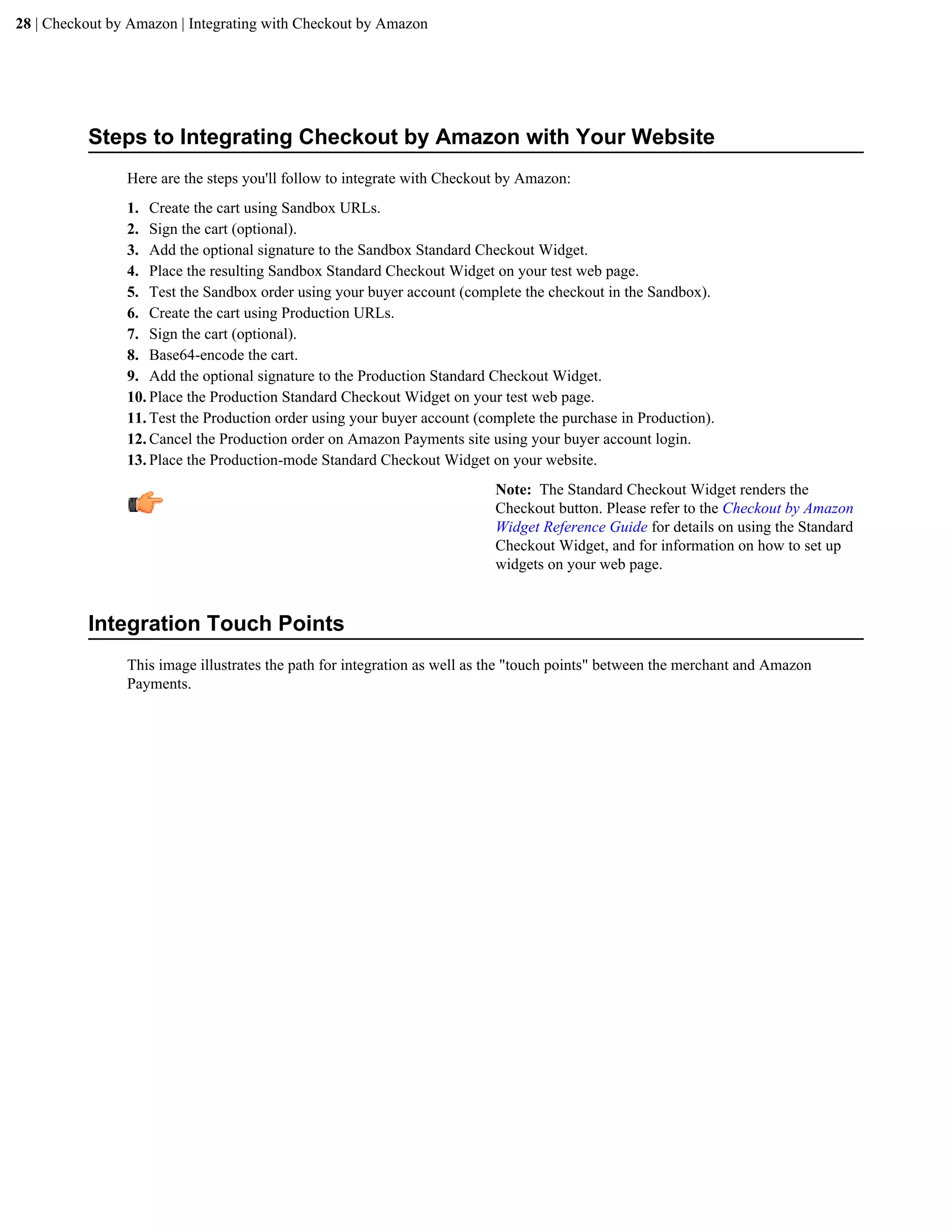 28 | Checkout by Amazon | Integrating with Checkout by Amazon




          Steps to Integrating Checkout by Amazon with Your Website
                Here are the steps you'll follow to integrate with Checkout by Amazon:
                1. Create the cart using Sandbox URLs.
                2. Sign the cart (optional).
                3. Add the optional signature to the Sandbox Standard Checkout Widget.
                4. Place the resulting Sandbox Standard Checkout Widget on your test web page.
                5. Test the Sandbox order using your buyer account (complete the checkout in the Sandbox).
                6. Create the cart using Production URLs.
                7. Sign the cart (optional).
                8. Base64-encode the cart.
                9. Add the optional signature to the Production Standard Checkout Widget.
                10. Place the Production Standard Checkout Widget on your test web page.
                11. Test the Production order using your buyer account (complete the purchase in Production).
                12. Cancel the Production order on Amazon Payments site using your buyer account login.
                13. Place the Production-mode Standard Checkout Widget on your website.
                                                                          Note: The Standard Checkout Widget renders the
                                                                          Checkout button. Please refer to the Checkout by Amazon
                                                                          Widget Reference Guide for details on using the Standard
                                                                          Checkout Widget, and for information on how to set up
                                                                          widgets on your web page.


          Integration Touch Points
                This image illustrates the path for integration as well as the "touch points" between the merchant and Amazon
                Payments.
 