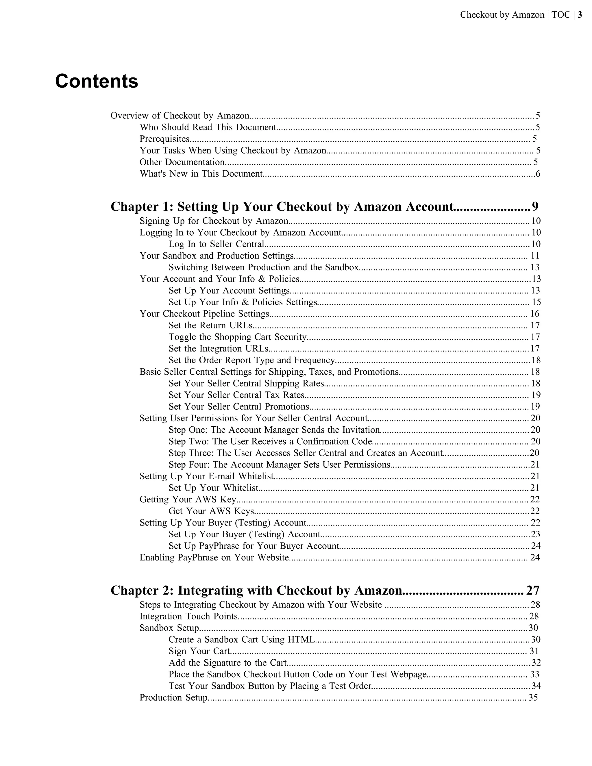 Checkout by Amazon | TOC | 3




Contents
     Overview of Checkout by Amazon...................................................................................................................... 5
            Who Should Read This Document...........................................................................................................5
            Prerequisites............................................................................................................................................. 5
            Your Tasks When Using Checkout by Amazon...................................................................................... 5
            Other Documentation............................................................................................................................... 5
            What's New in This Document.................................................................................................................6


     Chapter 1: Setting Up Your Checkout by Amazon Account.......................9
               Signing Up for Checkout by Amazon.................................................................................................... 10
               Logging In to Your Checkout by Amazon Account.............................................................................. 10
                       Log In to Seller Central.............................................................................................................. 10
               Your Sandbox and Production Settings................................................................................................. 11
                       Switching Between Production and the Sandbox...................................................................... 13
               Your Account and Your Info & Policies................................................................................................13
                       Set Up Your Account Settings................................................................................................... 13
                       Set Up Your Info & Policies Settings........................................................................................ 15
               Your Checkout Pipeline Settings........................................................................................................... 16
                       Set the Return URLs.................................................................................................................. 17
                       Toggle the Shopping Cart Security............................................................................................ 17
                       Set the Integration URLs............................................................................................................17
                       Set the Order Report Type and Frequency.................................................................................18
               Basic Seller Central Settings for Shipping, Taxes, and Promotions...................................................... 18
                       Set Your Seller Central Shipping Rates..................................................................................... 18
                       Set Your Seller Central Tax Rates............................................................................................. 19
                       Set Your Seller Central Promotions........................................................................................... 19
               Setting User Permissions for Your Seller Central Account................................................................... 20
                       Step One: The Account Manager Sends the Invitation.............................................................. 20
                       Step Two: The User Receives a Confirmation Code................................................................. 20
                       Step Three: The User Accesses Seller Central and Creates an Account....................................20
                       Step Four: The Account Manager Sets User Permissions..........................................................21
               Setting Up Your E-mail Whitelist.......................................................................................................... 21
                       Set Up Your Whitelist................................................................................................................ 21
               Getting Your AWS Key......................................................................................................................... 22
                       Get Your AWS Keys..................................................................................................................22
               Setting Up Your Buyer (Testing) Account............................................................................................ 22
                       Set Up Your Buyer (Testing) Account.......................................................................................23
                       Set Up PayPhrase for Your Buyer Account............................................................................... 24
               Enabling PayPhrase on Your Website................................................................................................... 24


     Chapter 2: Integrating with Checkout by Amazon.................................... 27
               Steps to Integrating Checkout by Amazon with Your Website ............................................................ 28
               Integration Touch Points........................................................................................................................ 28
               Sandbox Setup........................................................................................................................................30
                       Create a Sandbox Cart Using HTML......................................................................................... 30
                       Sign Your Cart........................................................................................................................... 31
                       Add the Signature to the Cart..................................................................................................... 32
                       Place the Sandbox Checkout Button Code on Your Test Webpage.......................................... 33
                       Test Your Sandbox Button by Placing a Test Order.................................................................. 34
               Production Setup.................................................................................................................................... 35
 