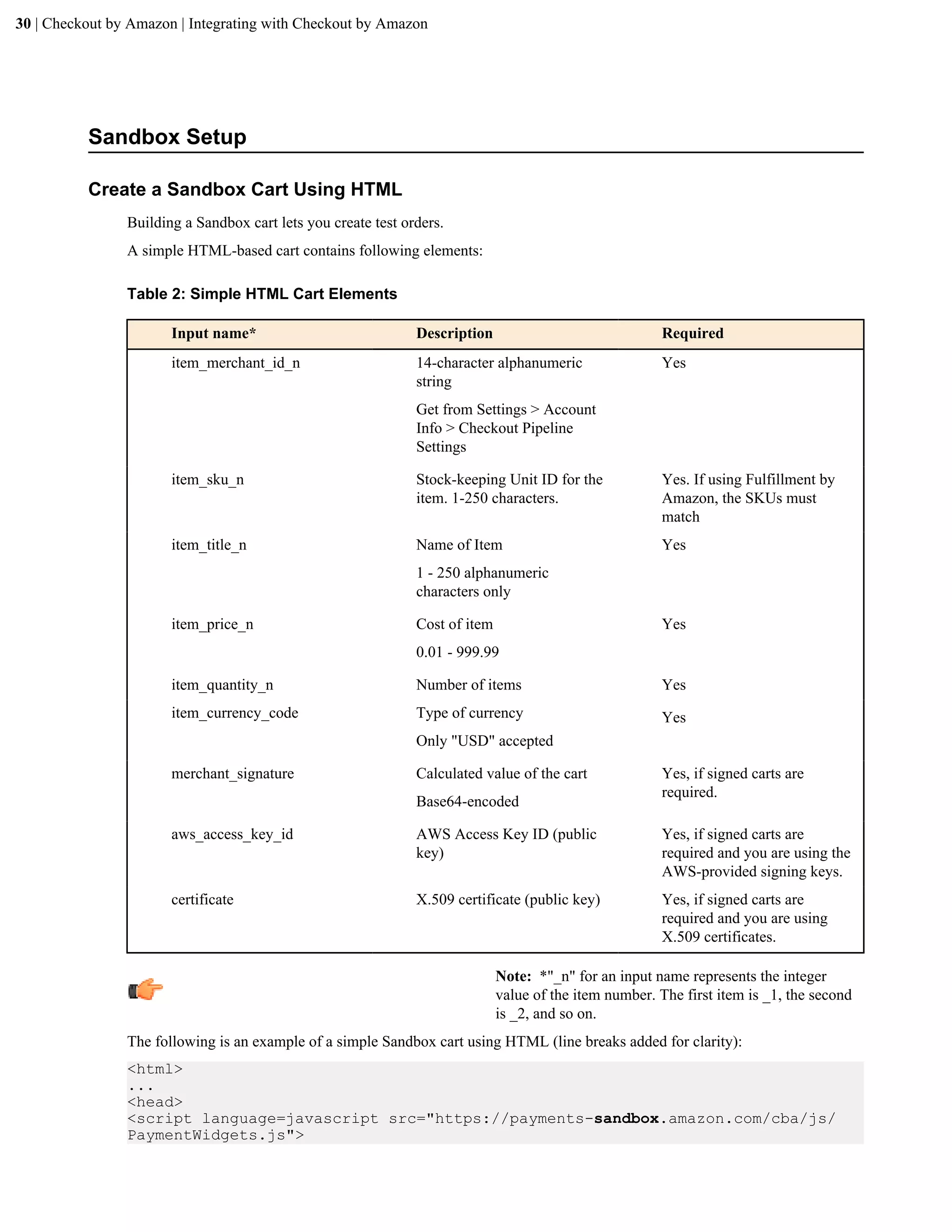 30 | Checkout by Amazon | Integrating with Checkout by Amazon




          Sandbox Setup

          Create a Sandbox Cart Using HTML
                Building a Sandbox cart lets you create test orders.
                A simple HTML-based cart contains following elements:

                Table 2: Simple HTML Cart Elements

                       Input name*                             Description                               Required
                       item_merchant_id_n                      14-character alphanumeric                 Yes
                                                               string
                                                               Get from Settings > Account
                                                               Info > Checkout Pipeline
                                                               Settings

                       item_sku_n                              Stock-keeping Unit ID for the             Yes. If using Fulfillment by
                                                               item. 1-250 characters.                   Amazon, the SKUs must
                                                                                                         match
                       item_title_n                            Name of Item                              Yes
                                                               1 - 250 alphanumeric
                                                               characters only

                       item_price_n                            Cost of item                              Yes
                                                               0.01 - 999.99

                       item_quantity_n                         Number of items                           Yes
                       item_currency_code                      Type of currency                          Yes
                                                               Only "USD" accepted

                       merchant_signature                      Calculated value of the cart              Yes, if signed carts are
                                                                                                         required.
                                                               Base64-encoded

                       aws_access_key_id                       AWS Access Key ID (public                 Yes, if signed carts are
                                                               key)                                      required and you are using the
                                                                                                         AWS-provided signing keys.
                       certificate                             X.509 certificate (public key)            Yes, if signed carts are
                                                                                                         required and you are using
                                                                                                         X.509 certificates.

                                                                              Note: *"_n" for an input name represents the integer
                                                                              value of the item number. The first item is _1, the second
                                                                              is _2, and so on.
                The following is an example of a simple Sandbox cart using HTML (line breaks added for clarity):
                <html>
                ...
                <head>
                <script language=javascript src="https://payments-sandbox.amazon.com/cba/js/
                PaymentWidgets.js">
 