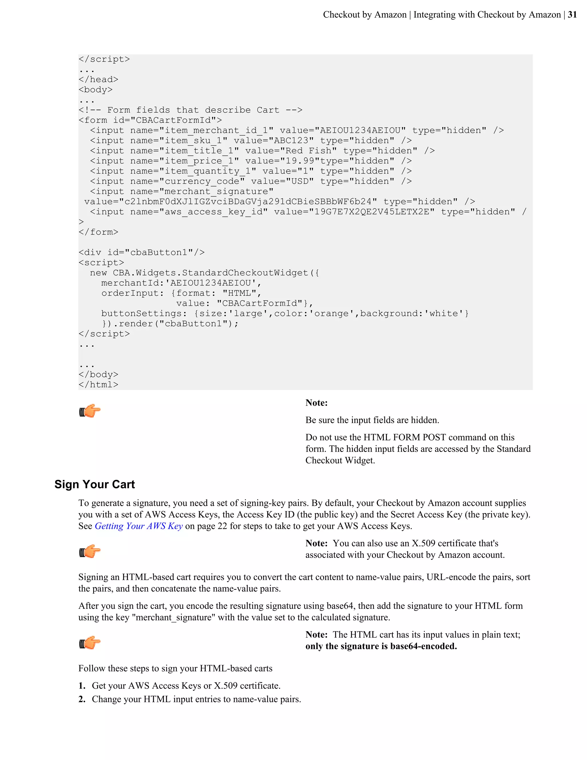 Checkout by Amazon | Integrating with Checkout by Amazon | 31



    </script>
    ...
    </head>
    <body>
    ...
    <!-- Form fields that describe Cart -->
    <form id="CBACartFormId">
       <input name="item_merchant_id_1" value="AEIOU1234AEIOU" type="hidden" />
       <input name="item_sku_1" value="ABC123" type="hidden" />
       <input name="item_title_1" value="Red Fish" type="hidden" />
       <input name="item_price_1" value="19.99"type="hidden" />
       <input name="item_quantity_1" value="1" type="hidden" />
       <input name="currency_code" value="USD" type="hidden" />
       <input name="merchant_signature"
      value="c2lnbmF0dXJlIGZvciBDaGVja291dCBieSBBbWF6b24" type="hidden" />
       <input name="aws_access_key_id" value="19G7E7X2QE2V45LETX2E" type="hidden" /
    >
    </form>

    <div id="cbaButton1"/>
    <script>
      new CBA.Widgets.StandardCheckoutWidget({
        merchantId:'AEIOU1234AEIOU',
        orderInput: {format: "HTML",
                     value: "CBACartFormId"},
        buttonSettings: {size:'large',color:'orange',background:'white'}
        }).render("cbaButton1");
    </script>
    ...

    ...
    </body>
    </html>
                                                              Note:
                                                              Be sure the input fields are hidden.
                                                              Do not use the HTML FORM POST command on this
                                                              form. The hidden input fields are accessed by the Standard
                                                              Checkout Widget.

Sign Your Cart
    To generate a signature, you need a set of signing-key pairs. By default, your Checkout by Amazon account supplies
    you with a set of AWS Access Keys, the Access Key ID (the public key) and the Secret Access Key (the private key).
    See Getting Your AWS Key on page 22 for steps to take to get your AWS Access Keys.
                                                              Note: You can also use an X.509 certificate that's
                                                              associated with your Checkout by Amazon account.

    Signing an HTML-based cart requires you to convert the cart content to name-value pairs, URL-encode the pairs, sort
    the pairs, and then concatenate the name-value pairs.
    After you sign the cart, you encode the resulting signature using base64, then add the signature to your HTML form
    using the key "merchant_signature" with the value set to the calculated signature.
                                                              Note: The HTML cart has its input values in plain text;
                                                              only the signature is base64-encoded.

    Follow these steps to sign your HTML-based carts
    1. Get your AWS Access Keys or X.509 certificate.
    2. Change your HTML input entries to name-value pairs.
 
