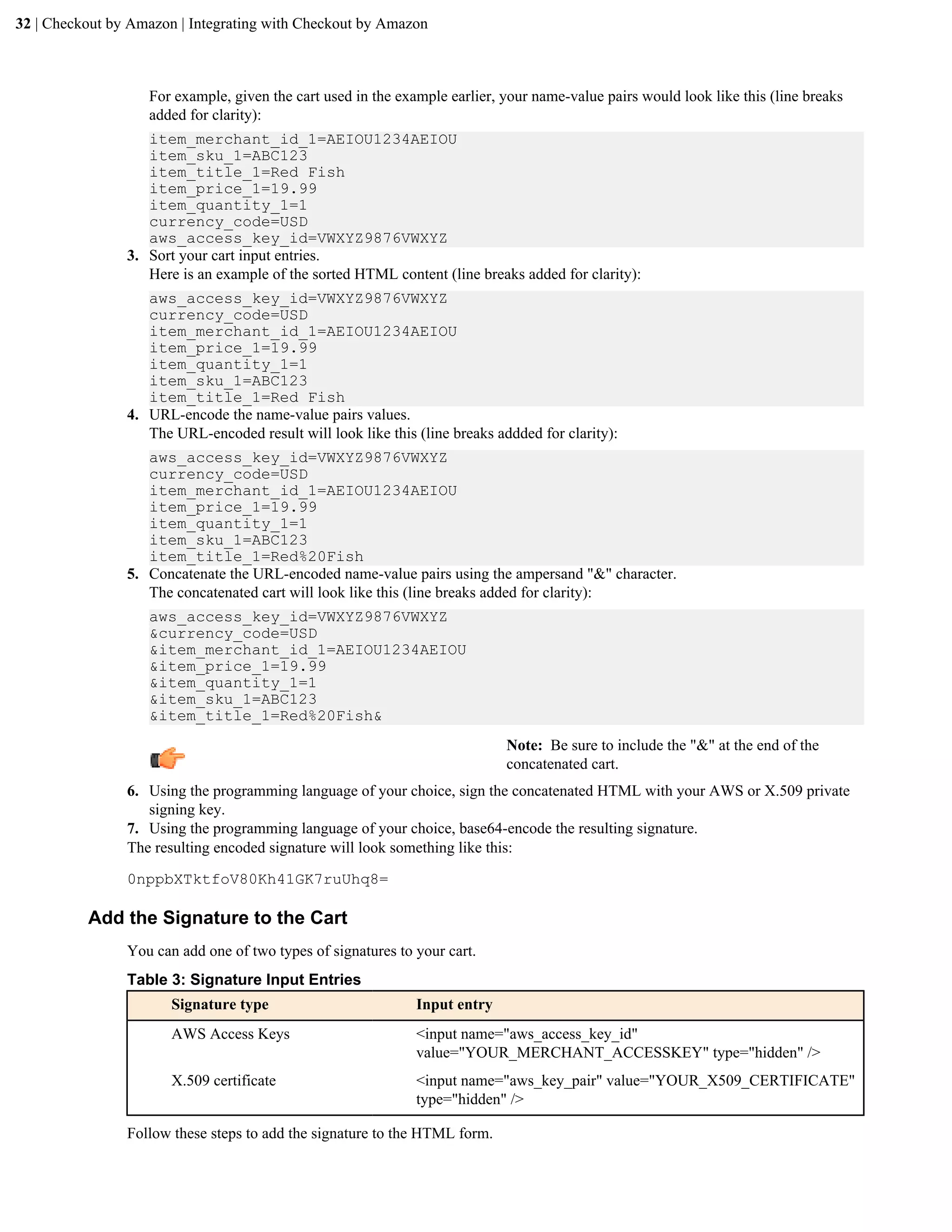 32 | Checkout by Amazon | Integrating with Checkout by Amazon



                   For example, given the cart used in the example earlier, your name-value pairs would look like this (line breaks
                   added for clarity):
                   item_merchant_id_1=AEIOU1234AEIOU
                   item_sku_1=ABC123
                   item_title_1=Red Fish
                   item_price_1=19.99
                   item_quantity_1=1
                   currency_code=USD
                   aws_access_key_id=VWXYZ9876VWXYZ
                3. Sort your cart input entries.
                   Here is an example of the sorted HTML content (line breaks added for clarity):
                   aws_access_key_id=VWXYZ9876VWXYZ
                   currency_code=USD
                   item_merchant_id_1=AEIOU1234AEIOU
                   item_price_1=19.99
                   item_quantity_1=1
                   item_sku_1=ABC123
                   item_title_1=Red Fish
                4. URL-encode the name-value pairs values.
                   The URL-encoded result will look like this (line breaks addded for clarity):
                   aws_access_key_id=VWXYZ9876VWXYZ
                   currency_code=USD
                   item_merchant_id_1=AEIOU1234AEIOU
                   item_price_1=19.99
                   item_quantity_1=1
                   item_sku_1=ABC123
                   item_title_1=Red%20Fish
                5. Concatenate the URL-encoded name-value pairs using the ampersand "&" character.
                   The concatenated cart will look like this (line breaks added for clarity):
                   aws_access_key_id=VWXYZ9876VWXYZ
                   &currency_code=USD
                   &item_merchant_id_1=AEIOU1234AEIOU
                   &item_price_1=19.99
                   &item_quantity_1=1
                   &item_sku_1=ABC123
                   &item_title_1=Red%20Fish&
                                                                             Note: Be sure to include the "&" at the end of the
                                                                             concatenated cart.
                6. Using the programming language of your choice, sign the concatenated HTML with your AWS or X.509 private
                   signing key.
                7. Using the programming language of your choice, base64-encode the resulting signature.
                The resulting encoded signature will look something like this:

                0nppbXTktfoV80Kh41GK7ruUhq8=

          Add the Signature to the Cart
                You can add one of two types of signatures to your cart.
                Table 3: Signature Input Entries
                       Signature type                         Input entry
                       AWS Access Keys                        <input name="aws_access_key_id"
                                                              value="YOUR_MERCHANT_ACCESSKEY" type="hidden" />
                       X.509 certificate                      <input name="aws_key_pair" value="YOUR_X509_CERTIFICATE"
                                                              type="hidden" />

                Follow these steps to add the signature to the HTML form.
 