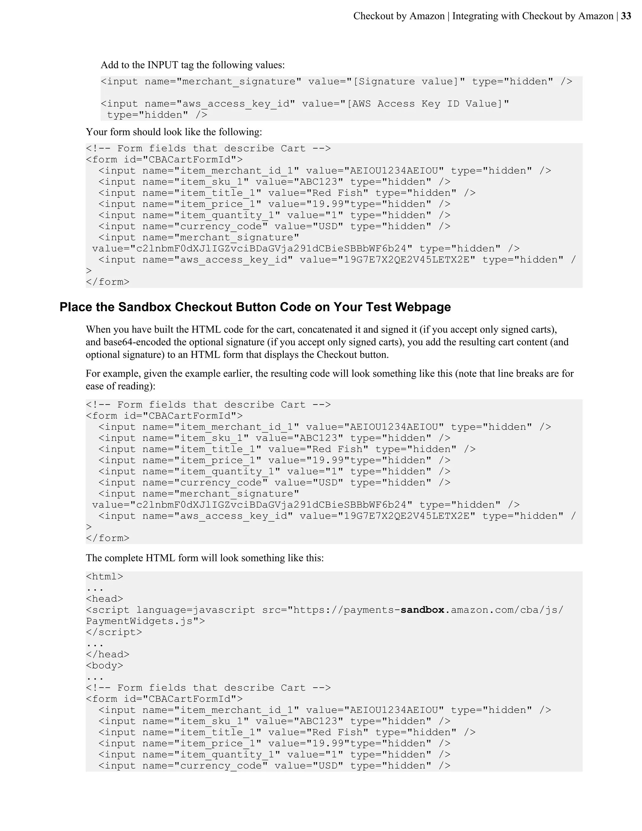 Checkout by Amazon | Integrating with Checkout by Amazon | 33



      Add to the INPUT tag the following values:
      <input name="merchant_signature" value="[Signature value]" type="hidden" />

      <input name="aws_access_key_id" value="[AWS Access Key ID Value]"
       type="hidden" />
   Your form should look like the following:
   <!-- Form fields that describe Cart -->
   <form id="CBACartFormId">
      <input name="item_merchant_id_1" value="AEIOU1234AEIOU" type="hidden" />
      <input name="item_sku_1" value="ABC123" type="hidden" />
      <input name="item_title_1" value="Red Fish" type="hidden" />
      <input name="item_price_1" value="19.99"type="hidden" />
      <input name="item_quantity_1" value="1" type="hidden" />
      <input name="currency_code" value="USD" type="hidden" />
      <input name="merchant_signature"
     value="c2lnbmF0dXJlIGZvciBDaGVja291dCBieSBBbWF6b24" type="hidden" />
      <input name="aws_access_key_id" value="19G7E7X2QE2V45LETX2E" type="hidden" /
   >
   </form>

Place the Sandbox Checkout Button Code on Your Test Webpage
   When you have built the HTML code for the cart, concatenated it and signed it (if you accept only signed carts),
   and base64-encoded the optional signature (if you accept only signed carts), you add the resulting cart content (and
   optional signature) to an HTML form that displays the Checkout button.
   For example, given the example earlier, the resulting code will look something like this (note that line breaks are for
   ease of reading):
   <!-- Form fields that describe Cart -->
   <form id="CBACartFormId">
      <input name="item_merchant_id_1" value="AEIOU1234AEIOU" type="hidden" />
      <input name="item_sku_1" value="ABC123" type="hidden" />
      <input name="item_title_1" value="Red Fish" type="hidden" />
      <input name="item_price_1" value="19.99"type="hidden" />
      <input name="item_quantity_1" value="1" type="hidden" />
      <input name="currency_code" value="USD" type="hidden" />
      <input name="merchant_signature"
     value="c2lnbmF0dXJlIGZvciBDaGVja291dCBieSBBbWF6b24" type="hidden" />
      <input name="aws_access_key_id" value="19G7E7X2QE2V45LETX2E" type="hidden" /
   >
   </form>
   The complete HTML form will look something like this:
   <html>
   ...
   <head>
   <script language=javascript src="https://payments-sandbox.amazon.com/cba/js/
   PaymentWidgets.js">
   </script>
   ...
   </head>
   <body>
   ...
   <!-- Form fields that describe Cart -->
   <form id="CBACartFormId">
     <input name="item_merchant_id_1" value="AEIOU1234AEIOU" type="hidden" />
     <input name="item_sku_1" value="ABC123" type="hidden" />
     <input name="item_title_1" value="Red Fish" type="hidden" />
     <input name="item_price_1" value="19.99"type="hidden" />
     <input name="item_quantity_1" value="1" type="hidden" />
     <input name="currency_code" value="USD" type="hidden" />
 